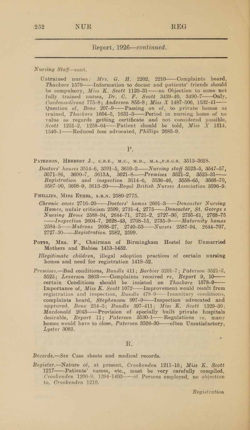  Report, 1926—continued.  Nursing Staff—cont. Untrained nurses: Mrs. G. H. 2202, 2210——Complaints heard, Thackore 1570——Information to doctor and patients’ friends should be compulsory, Miss K. Scott 1129-31 no Objection to some not fully trained nurses, Dr. C. F. Scott 3439-40, 3490-7——Only, Cardross-Grant 775-8; Anderson 855-8; Miss X 1487-506, 1532-41 Question of, Bone 207-9 Passing on of, to private homes as trained, Thackore 1604-5, 1631-3 Period in nursing home of no value as regards getting certificate ‘and not considered possible, Scott 1251-2, 1258-64 Patient should be told, Miss X 16514, 1540-1——Reduced fees advocated, Phillips 2685-9.      i ge PATERSON, HERBERT J., O.B.E., M.C., M.D., M.A.,F.R.C.8. 3013-3628. Doctors’ houses 3514-6, 3591-5, 3610-2 Nursing staff 3523-5, 3547-57, - 8571-86, 3600-7, 36138A, 3621-8 Premises 3521-2, 3525-31 Registration and inspection 3514-6, 3536-46, 3558-65, 3568-70, 3587-90, 3608-9, 3613-20——Royal British Nurses Association 3596-9. Puiuuirs, Miss Ernen, s.p.n. 2580-2775. Chronic cases 2716-20——Doctors’ homes 2601-83——Doncaster Nursing Homes, unfair criticism 2599, 2731-4, 2775——Doncaster, St. George s Nursing Home 2588-94, 2644-71, 2721-2, 2727-380, 2755-61, 2768-75 Inspection 2604-7, 2628-48, 2708-15, 2735-9——-Maternity homes 2584-5 Matrons 2608-27, 2740-583——Nurses 2587-94, 2644-707, 2727-30-—_Registration 2582, 2599. Potts, Mrs. F., Chairman of Birmingham MHostel for Unmarried Mothers and Babies 1413-1452. . Illegitimate children, illegal adoption practices of certain nursing homes and need for registration 1418-52. Premises,—Bad conditions, Rundle 411; Barbier 3201-7; Paterson 3521-2, 38525; Leverson 3803 Complaints received re, Report 9, 10—— certain Conditions should be insisted on Thackore 1578-9 Importance of, Miss K. Scott 1072——-Improvement would result from registration and inspection, Rundle 478-9 Insanitary conditions, complaints heard, Stephenson 997-9 Inspection advocated and approved, Bone 254-5; Rundle 397-411; Miss K. Scott 1329-30: Macdonald 2043——Provision of. specially built private hospitals desirable, Report 11; Paterson 3530-1 Regulations re, many homes would have to close, Paterson 3526-30——often Unsatisfactory, Lyster 3083.           R. Records.—See Case sheets and medical records. Register.—Nature of, at present, Crookenden 1211-18; Miss K. Scott 1217 Patients’ names, etc., must be very carefully compiled, Crookenden 1206-9, 1394-1403—--of Persons employed, no objection to, Crookenden 1210.  Registration i i i le