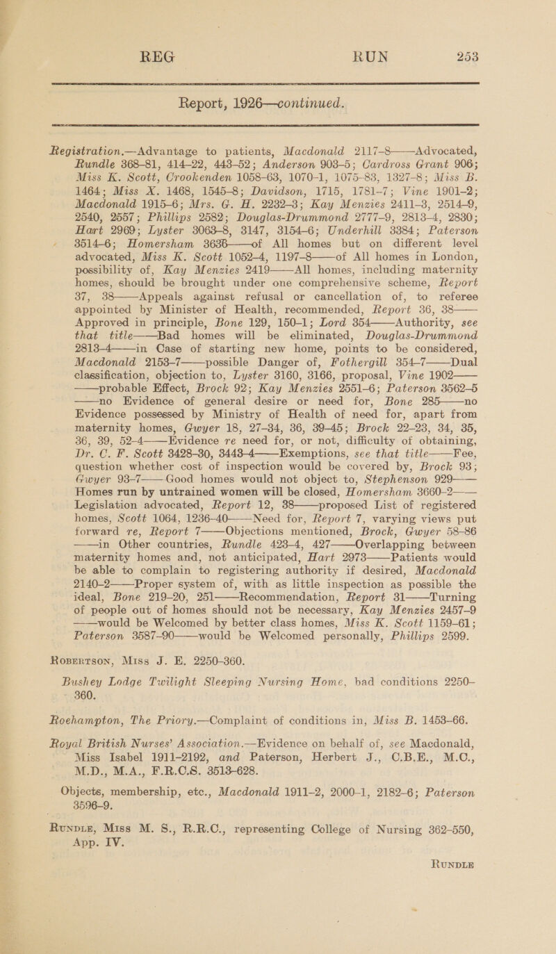  Report, 1926—continued.     Registration.— Advantage to patients, Macdonald 2117-8 Advocated, Rundle 368-81, 414-22, 443-52; Anderson 903-5; Cardross Grant 906; Miss K. Scott, Crookenden 1058-63, 1070-1, 1075-83, 1327-8; Miss B. 1464; Miss X. 1468, 1545-8; Davidson, 1715, 1781-7; Vine 1901-2; Macdonald 1915-6; Mrs. G. H. 2232-8; Kay Menzies 2411-38, 2514-9, 2540, 2557; Phillips 2582; Douglas-Drummond 2777-9, 2813-4, 2830; Hart 2969; Lyster 3063-8, 3147, 3154-6; Underhill 3384; Paterson - 85146; Homersham 3636——of All homes but on different level advocated, Miss K. Scott 1052-4, 1197-8 of All homes in London, possibility of, Kay Menzies 2419 All homes, including maternity homes, should be brought under one comprehensive scheme, Report 37, 38 Appeals against refusal or cancellation of, to referee appointed by Minister of Health, recommended, Report 36, 38- Approved in principle, Bone 129, 150-1; Lord 354 Authority, see that title——Bad homes will be eliminated, Douwglas-Drummond 2813-4 in Case of starting new home, points to be considered, Macdonald 2153-7 possible Danger of, Fothergill 354-7 Dual classification, objection to, Lyster 3160, 3166, proposal, Vine 1902—— probable Effect, Brock 92; Kay Menzies 2551-6; Paterson 3562-5 no Evidence of general desire or need for, Bone 285——no Evidence possessed by Ministry of Health of need for, apart from maternity homes, Gwyer 18, 27-34, 36, 39-45; Brock 22-23, 34, 35, 36, 39, 52-4 Evidence re need for, or not, difficulty of obtaining, Dr. C. F. Scott 3428-30, 3443-4 Exemptions, see that title——Fee, question whether cost of inspection would be covered by, Brock 98; Gwyer 93-7——Good homes would not object to, Stephenson 929—— Homes run by untrained women will be closed, Homersham 3660-2—— Legislation advocated, Report 12, 38 proposed List of registered homes, Scott 1064, 1236-40———Need for, Report 7, varying views put forward re, Report 7——Objections mentioned, Brock, Gwyer 58-86 ——in Other countries, Rundle 423-4, 427 Overlapping between maternity homes and, not anticipated, Hart 2973 Patients would be able to complain to registering authority if desired, Macdonald 2140-2 Proper system of, with as little inspection as possible the ideal, Bone 219-20, 251 Recommendation, Report 31 Turning of people out of homes should not be necessary, Kay Menzies 2457-9 ——would be Welcomed by better class homes, Miss K. Scott 1159-61; Paterson 3587-90 would be Welcomed personally, Phillips 2599.                    Rosertson, Miss J. E. 2250-360. Bushey Lodge Twilight Sleeping Nursing Home, bad conditions 2250— » 360. Roehampton, The Priory.—Complaint of conditions in, Miss B. 1453-66. Royal British Nurses’ Association.—Evidence on behalf of, see Macdonald, ~ Miss Isabel 1911-2192, and Paterson, Herbert J., C.B.E., M.C., M.D., M.A., F.R.O.S. 3513-628. Objects, membership, etc., Macdonald 1911-2, 2000-1, 2189-6 ; Paterson 3596-9. Runviz, Miss M. S., R.R.C., representing College of Nursing 362-550, App. IV. RUNDLE