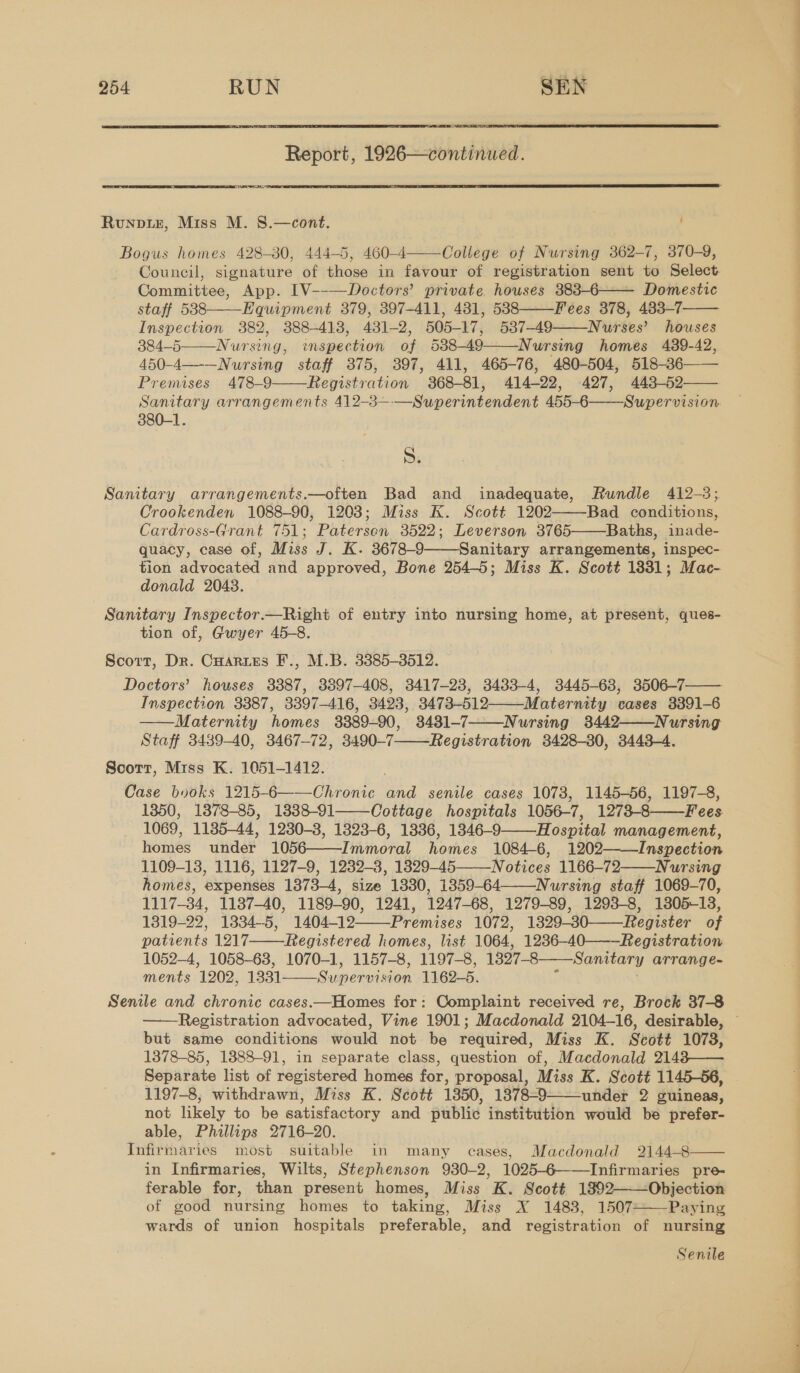  Report, 1926—continued. RCIA  Runpiz, Miss M. 8.—cont. , Bogus homes 428-380, 444-5, 460-4 College of Nursing 362-7, 370-9, Council, signature of those in favour of registration sent to Select Committee, App. [V--—Doctors’ private houses 383-6—— Domestic staff 538 Equipment 379, 397-411, 431, 538 Fees 378, 483-7 Inspection 382, 388-418, 431-2, 505-17, 537-49 Nurses’ houses 384-5 Nursing, mspection of 538-49——Nursing homes 489-42, 450-4—-—Nursing staff 375, 397, 411, 465-76, 480-504, 518-36—— Premises 478-9 Registration 868-81, 414-22, 427, 443-52 Sanitary arrangements 412-3—-—S j ) 380-1.          S. Sanitary arrangements.—often Bad and inadequate, Rundle 412-3; Crookenden 1088-90, 1203; Miss K. Scott 1202——-Bad conditions, Cardross-Grant 751; Patersen 3522; Leverson 3765 Baths, inade- quacy, case of, Miss J. K. 3678-9 Sanitary arrangements, inspec- tion advocated and approved, Bone 254-5; Miss K. Scott 1331; Mac- donald 2048. Sanitary Inspector.—Right of entry into nursing home, at present, ques- tion of, Gwyer 45-8. Scott, Dr. Cuaries F., M.B. 3385-3512. Doctors’ houses 3387, 3397-408, 3417-28, 3433-4, 3445-68, 3506-7—— Inspection 3387, 3397-416, 3423, 3473-512——-Matermty cases 3391-6 Maternity homes 3889-90, 3481-7 Nursing 3442. Nursing Staff 3439-40, 3467-72, 3490-7——Registration 3428-80, 3443-4. Scott, Miss K. 1051-1412. Case bvoks 1215-6——Chronic and senile cases 1078, 1145-56, 1197-8, 1350, 1378-85, 1338-91 Cottage hospitals 1056-7, 1273-8——Fees 1069, 1185-44, 1230-3, 1323-6, 1336, 1346-9———Hospital management, womed uider 1050-— =Thamoral eps 1084-6, 1202—Inspection 1109-13, 1116, 1127-9, 1232-8, 1329-45 Notices 1166-72——Nursing homes, expenses 1373-4, size 1330, 1359-64 Nursing staff 1069-70, 1117-34, 1137-40, 1189-90, 1241, 1247-68, 1279-89, 1293-8, 1805-13, 1319-22, 1072, 1329-30-——Register oF patients 1 “list 1064, 1236-40———Registration 1052-4, 1058-63, 1070-1, 1157-8, 1197-8, 1327-8—Sanitary arrange- ments 1202, 1331 Sumenviicen 1162-5. Senile and chronic cases.—Homes for: Complaint received re, Brock 37-8 Registration advocated, Vine 1901; Macdonald 2104-16, desirable, © but same conditions would not be required, Miss K. Scott 1078, 1378-85, 1388-91, in separate class, question of, Macdonald 2148—— Separate list of sopidtored homes for, proposal, Miss K. Scott 1145-56, 1197-8, withdrawn, Miss K. Scott 1850, 1878-9———under 2 guineas, not likely to be satisfactory and publi¢ institution would be proter- able, Phillips 2716-20. Lnfitiharias most suitable in many cases, Macdonald 2144-8 in Infirmaries, Wilts, Stephenson 930-2, 1025-6——Infirmaries pre- ferable for, than present homes, Miss K. Scott 1892——Objection of good nursing homes to taking, Miss X 1483, 1507 Paying wards of union hospitals preferable, and registration of nursing               