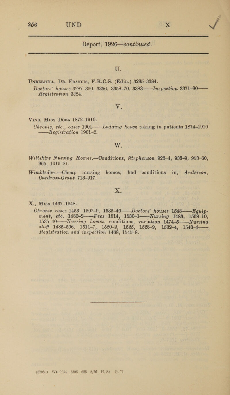  Report, 1926—continued.  LU. UNDERHILL, Dr. Francis, F.R.C.S. (Edin.) 3285-3384. Doctors’ houses 3287-350, 3356, 3358-70, 3383——Inspection 3371-80—— Registration 3284. y. Vine, Miss Dora 1872-1910. Chronic, etc., cases 1901 Registration 1901-2.  Lodging house taking in patients 1874-1910  W. Wiltshire Nursing Homes.—Conditions, Stephenson 923-4, 938-9, 953-60, 965, 1019-21. Wimbledon.—Cheap nursing homes, had conditions in, Anderson, Cardross-Grant 713-917. De X., Miss 1467-1548. Chronic cases 1453, 1507-9, 1535-40——Doctors’ houses 1548——Equip- ment, etc. 1480-2——Fees 1514, 1530-1 Nursing 1483, 1508-10, 1535-40——-Nursing homes, conditions, variation 1474-5——Nursing. staff 1485-506, 1511-7, 1520-2, 1525, 1528-9, 1582-4, 1540-4 Registration and inspection 1468, 1545-8.  (57082) W+, 9244—3305 625 8/26 H,St G71