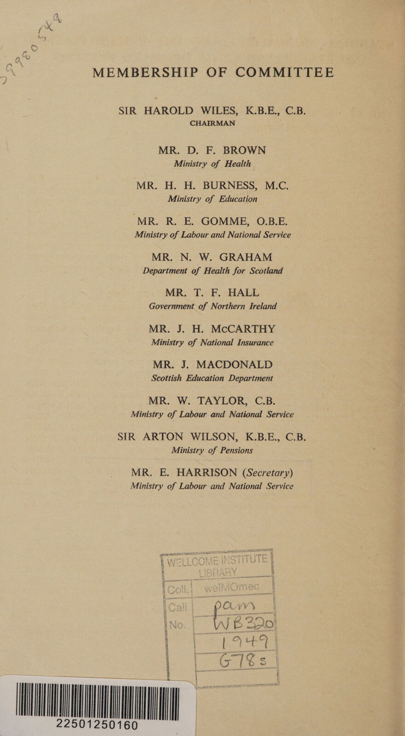 MEMBERSHIP OF COMMITTEE SIR HAROLD WILES, K.B.E., C.B. CHAIRMAN MR. D. F. BROWN Ministry of Health MR. H. H. BURNESS, M.C. Ministry of Education MR. R. E. GOMME, O.B.E. Ministry of Labour and National Service MR. N. W. GRAHAM Department of Health for Scotland MR. T. F. HALL Government of Northern Ireland MR. J. H. McCARTHY Ministry of National Insurance MR. J. MACDONALD Scottish Education Department MR. W. TAYLOR, C.B. Ministry of Labour and National Service SIR ARTON WILSON, K.B.E., C.B. Ministry of Pensions MR. E. HARRISON (Secretary) Ministry of Labour and National Service VY : £ \ p £2) €% #™, BAIS Ab Fe, FOR No A} B AAO! : Oy e&amp; | 5 es a et b : —— Fou poser a t : | ag i ae — teh t TOI &amp;