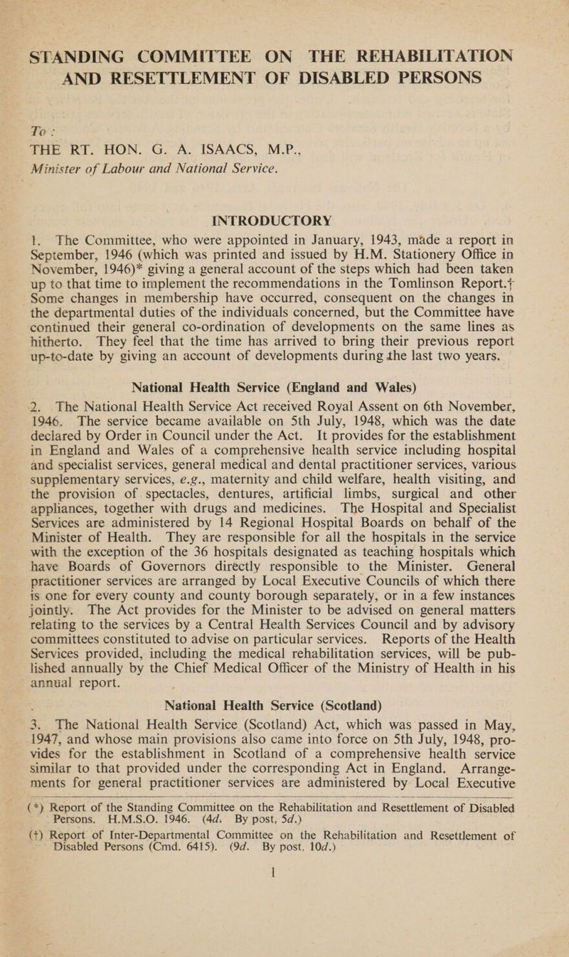 STANDING COMMITTEE ON THE REHABILITATION AND RESETTLEMENT OF DISABLED PERSONS | Te ry THE RT. HON. G. A. ISAACS, M.-P., Minister of Labour and National Service. INTRODUCTORY t. The Committee, who were appointed in January, 1943, made a report in September, 1946 (which was printed and issued by H.M. Stationery Office in November, 1946)* giving a general account of the steps which had been taken up to that time to implement the recommendations in the Tomlinson Report. Some changes in membership have occurred, consequent on the changes in the departmental duties of the individuals concerned, but the Committee have continued their general co-ordination of developments on the same lines as hitherto. They feel that the time has arrived to bring their previous report up-to-date by giving an account of developments during the last two years. National Health Service (England and Wales) 2. .The National Health Service Act received Royal Assent on 6th November, 1946. The service became available on Sth July, 1948, which was the date declared by Order in Council under the Act. It provides for the establishment in England and Wales of a comprehensive health service including hospital and specialist services, general medical and dental practitioner services, various supplementary services, e.g., maternity and child welfare, health visiting, and — the provision of spectacles, dentures, artificial limbs, surgical and other appliances, together with drugs and medicines. The Hospital and Specialist Services are administered by 14 Regional Hospital Boards on behalf of the Minister of Health. They are responsible for ail the hospitals in the service with the exception of the 36 hospitals designated as teaching hospitals which have Boards of Governors directly responsible to the Minister. General practitioner services are arranged by Local Executive Councils of which there is one for every county and county borough separately, or in a few instances jointly. The Act provides for the Minister to be advised on general matters relating to the services by a Central Health Services Council and by advisory committees constituted to advise on particular services. Reports of the Health Services provided, including the medical rehabilitation services, will be pub- lished annually by the Chief Medical Officer of the Ministry of Health in his ~ annual report. National Health Service (Scotland) 3. The National Health Service (Scotland) Act, which was passed in May, 1947, and whose main provisions also came into force on 5th July, 1948, pro- vides for the establishment in Scotland of a comprehensive health service similar to that provided under the corresponding Act in England. Arrange- ments for general practitioner services are administered by Local Executive    (*) Report of the Standing Committee on the Rehabilitation and Resettlement of Disabled Persons. H.M.S.O. 1946. (4d: By post, 5d.) (t) Report of Inter-Departmental Committee on the Rehabilitation and Resettlement of Disabled Persons (Cmd. 6415). (9d. By post, 10d.) l