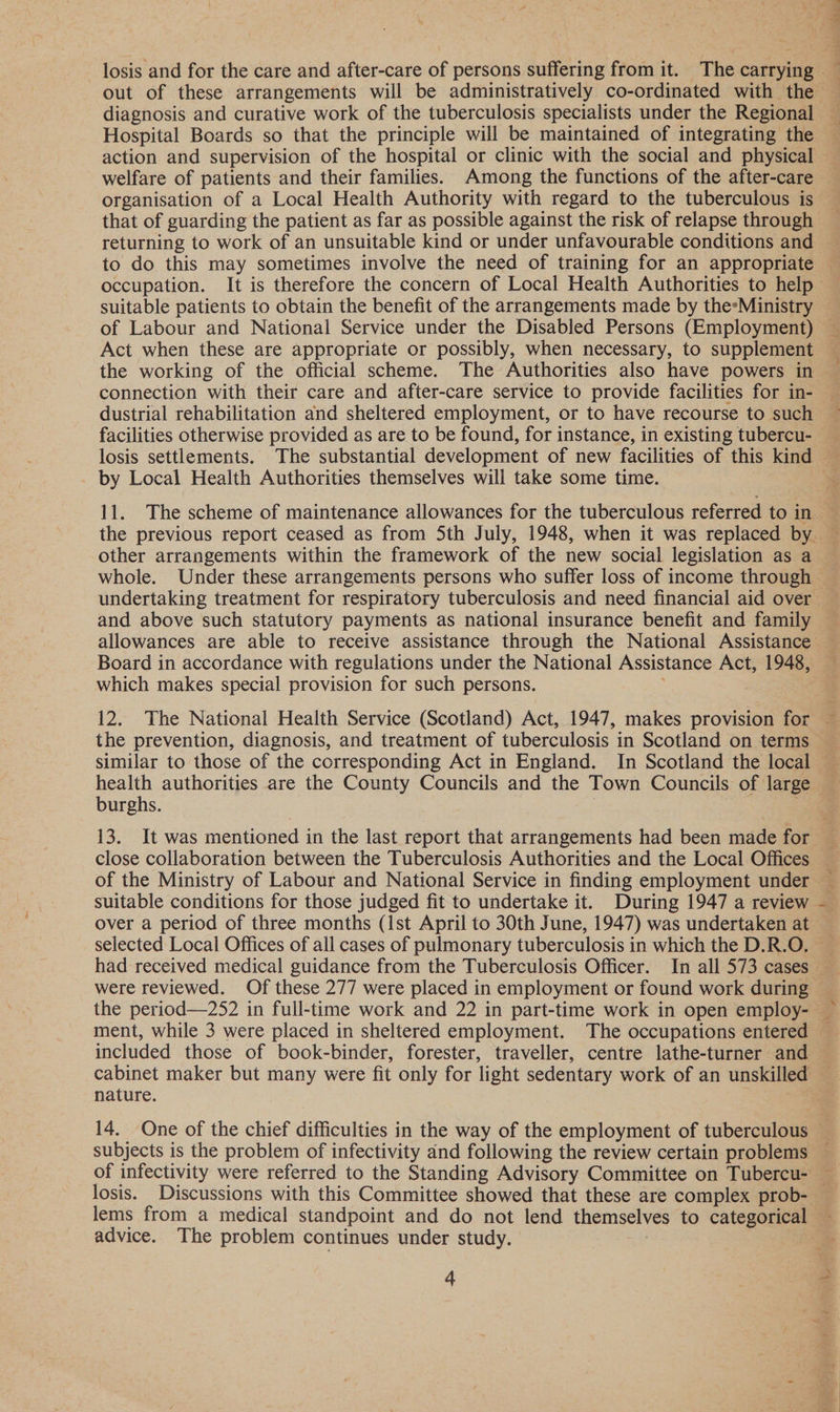 er Sv on gle, diagnosis and curative work of the tuberculosis specialists under the Regional Hospital Boards so that the principle will be maintained of integrating the welfare of patients and their families. Among the functions of the after-care that of guarding the patient as far as possible against the risk of relapse through returning to work of an unsuitable kind or under unfavourable conditions and suitable patients to obtain the benefit of the arrangements made by the*Ministry of Labour and National Service under the Disabled Persons (Employment) Act when these are appropriate or possibly, when necessary, to supplement the working of the official scheme. The Authorities also have powers in dustrial rehabilitation and sheltered employment, or to have recourse to such by Local Health Authorities themselves will take some time. other arrangements within the framework of the new social legislation as a and above such statutory payments as national insurance benefit and family allowances are able to receive assistance through the National Assistance Board in accordance with regulations under the National Assistance Act, 1948, which makes special provision for such persons. the prevention, diagnosis, and treatment of tuberculosis in Scotland on terms similar to those of the corresponding Act in England. In Scotland the local burghs. close collaboration between the Tuberculosis Authorities and the Local Offices suitable conditions for those judged fit to undertake it. During 1947 a review over a period of three months (1st April to 30th June, 1947) was undertaken at selected Local Offices of all cases of pulmonary tuberculosis in which the D.R.O. were reviewed. Of these 277 were placed in employment or found work during the period—252 in full-time work and 22 in part-time work in open employ- included those of book-binder, forester, traveller, centre lathe-turner and nature. subjects is the problem of infectivity and following the review certain problems advice. The problem continues under study. | ’ ee \ ar