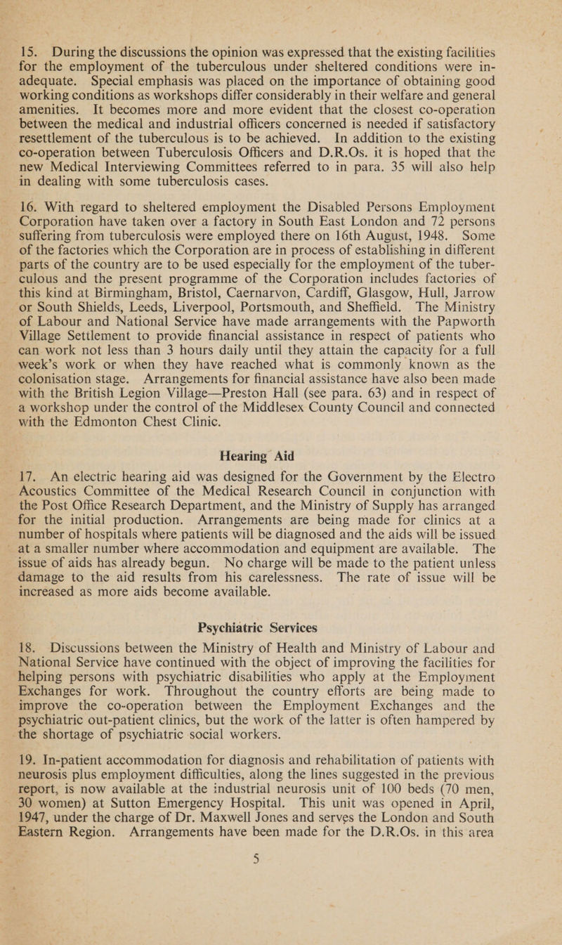 ” 15. During the discussions the opinion was expressed that the existing facilities for the employment of the tuberculous under sheltered conditions were in- adequate. Special emphasis was placed on the importance of obtaining good working conditions as workshops differ considerably in their welfare and general amenities. It becomes more and more evident that the closest co-operation between the medical and industrial officers concerned is needed if satisfactory resettlement of the tuberculous is to be achieved. In addition to the existing co-operation between Tuberculosis Officers and D.R.Os. it is hoped that the new Medical Interviewing Committees referred to in para. 35 will also help in dealing with some tuberculosis cases. 16. With regard to sheltered employment the Disabled Persons Employment _ Corporation have taken over a factory in South East London and 72 persons - suffering from tuberculosis were employed there on 16th August, 1948. Some of the factories which the Corporation are in process of establishing in different parts of the country are to be used especially for the employment of the tuber- culous and the present programme of the Corporation includes factories of this kind at Birmingham, Bristol, Caernarvon, Cardiff, Glasgow, Hull, Jarrow ‘or South Shields, Leeds, Liverpool, Portsmouth, and Sheffield. The Ministry of Labour and National Service have made arrangements with the Papworth can work not less than 3 hours daily until they attain the capacity for a full week’s work or when they have reached what is commonly known as the colonisation stage. Arrangements for financial assistance have also been made with the British Legion Village—Preston Hall (see para. 63) and in respect of - a workshop under the control of the Middlesex County Council and connected with the Edmonton Chest Clinic. Hearing Aid 17. An electric hearing aid was designed for the Government by the Electro Acoustics Committee of the Medical Research Council in conjunction with the Post Office Research Department, and the Ministry of Supply has arranged for the initial production. Arrangements are being made for clinics at a number of hospitals where patients will be diagnosed and the aids will be issued ~ at a smaller number where accommodation and equipment are available. The issue of aids has already begun. No charge will be made to the patient unless damage to the aid results from his carelessness. The rate of issue will be increased as more aids become available. Psychiatric Services 18. Discussions between the Ministry of Health and Ministry of Labour and National Service have continued with the object of improving the facilities for helping persons with psychiatric disabilities who apply at the Employment Exchanges for work. Throughout the country efforts are being made to improve the co-operation between the Employment Exchanges and the psychiatric out-patient clinics, but the work of the latter is often hampered by the shortage of psychiatric social workers. 19. In-patient accommodation for diagnosis and rehabilitation of patients with neurosis plus employment difficulties, along the lines suggested in the previous report, is now available at the industrial neurosis unit of 100 beds (70 men, 30 women) at Sutton Emergency Hospital. This unit was opened in April, 1947, under the charge of Dr. Maxwell Jones and serves the London and South Eastern Region. Arrangements have been made for the D.R.Os. in this area