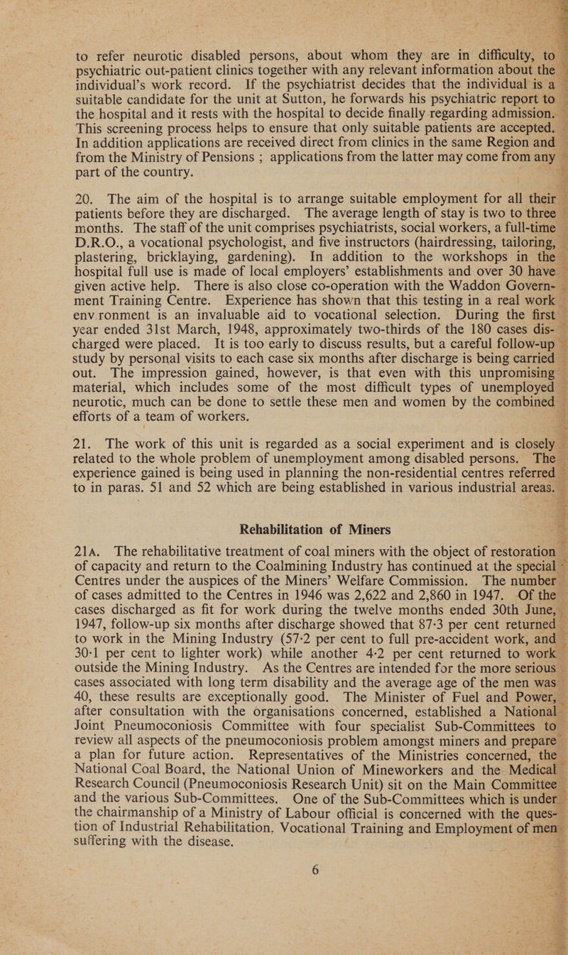  to refer neurotic disabled persons, about whom they are in difficulty, to psychiatric out-patient clinics together with any relevant information about the E individual’s work record. If the psychiatrist decides that the individual is a — suitable candidate for the unit at Sutton, he forwards his psychiatric report 104 3 the hospital and it rests with the hospital to decide finally regarding admission. < : This screening process helps to ensure that only suitable patients are accepted. — In addition applications are received direct from clinics in the same Region and — from the Ministry of Pensions ; applications from the latter may come from any 4 part of the country. ae 3 20. The aim of the hospital is to arrange suitable employment for all their patients before they are discharged. The average length of stay is two to three — months. The staff of the unit comprises psychiatrists, social workers, a full-time — D.R.O., a vocational psychologist, and five instructors (hairdressing, tailoring, — z plastering, bricklaying, gardening). In addition to the workshops in thes hospital full use is made of local employers’ establishments and over 30 have — given active help. There is also close co-operation with the Waddon Govern- — ment Training Centre. Experience has shown that this testing in a real work — env.ronment is an invaluable aid to vocational selection. During the first ie year ended 3lst March, 1948, approximately two-thirds of the 180 cases dis- charged were placed. It is too early to discuss results, but a careful follow-up — study by personal visits to each case six months after discharge is being carried — out. The impression gained, however, is that even with this unpromising — material, which includes some of the most difficult types of unemployed — neurotic, much can be done to settle these men and women by the combined ~ efforts of a team of workers. v 21. The work of this unit is regarded as a social experiment and is closely — related to the whole problem of unemployment among disabled persons. The — experience gained is being used in planning the non-residential centres referreay < to in paras. 51 and 52 which are being established in various industrial areas, Rehabilitation of Miners 21s. The rehabilitative treatment of coal miners with the object of restoration of capacity and return to the Coalmining Industry has continued at the special Centres under the auspices of the Miners’ Welfare Commission. The number — of cases admitted to the Centres in 1946 was 2,622 and 2,860 in 1947. -Of the © cases discharged as fit for work during the twelve months ended 30th June, % 1947, follow-up six months after discharge showed that 87-3 per cent returned — to work in the Mining Industry (57-2 per cent to full pre-accident work, and — 30-1 per cent to lighter work) while another 4-2 per cent returned to work outside the Mining Industry. As the Centres are intended for the more serious cases associated with long term disability and the average age of the men was © 40, these results are exceptionally good. The Minister of Fuel and Power, after consultation with the organisations concerned, established a National - Joint Pneumoconiosis Committee with four specialist Sub-Committees to- review all aspects of the pneumoconiosis problem amongst miners and prepare — a plan for future action. Representatives of the Ministries concerned, the - National Coal Board, the National Union of Mineworkers and the Medical — Research Council (Pneumoconiosis Research Unit) sit on the Main Committee — and the various Sub-Committees. One of the Sub-Committees which is under the chairmanship of a Ministry of Labour official is concerned with the ques- tion of Industrial Rehabilitation, Vocational Training and Employment of rene suffering with the disease, 2. pee oie “pts sist #