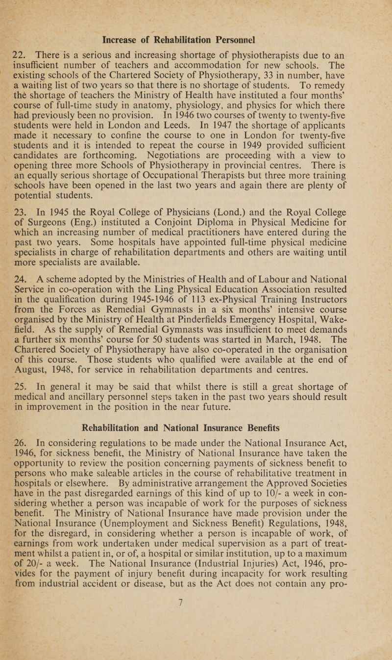 - Increase of ‘Rehabilitation Personne! 22, There is a serious and increasing shortage of physiotherapists due to an insufficient number of teachers and accommodation for new schools. The existing schools of the Chartered Society of Physiotherapy, 33 in number, have — \ r had previously been no provision. In 1946 two courses of twenty to twenty-five students were held in London and Leeds. In 1947 the shortage of applicants made it necessary to confine the course to one in London for twenty-five students and it is intended to repeat the course in 1949 provided sufficient ‘candidates are forthcoming. Negotiations are proceeding with a view to opening three more Schools of Physiotherapy in provincial centres. There is schools have been opened in the last two years and again there are plenty of potential students. ! of Surgeons (Eng.) instituted a Conjoint Diploma in Physical Medicine for which an increasing number of medical practitioners have entered during the past two years. Some hospitals have appointed full-time physical- medicine specialists in charge of rehabilitation departments and others are waiting until more specialists are available. in the qualification during 1945-1946 of 113 ex-Physical Training Instructors from the Forces as Remedial Gymnasts in a six months’ intensive course organised by the Ministry of Health at Pinderfields Emergency Hospital, Wake- field. As the supply of Remedial Gymnasts was insufficient to meet demands a further six months’ course for 50 students was started in March, 1948. The Chartered Society of Physiotherapy have also co-operated in the organisation August, 1948, for service in rehabilitation departments and centres. 25. In general it may be said that whilst there is still a great shortage of medical and ancillary personnel steps taken in the past two years should result in improvement in the position in the near future. Rehabilitation and National Insurance Benefits 26. In considering regulations to be made under the National Insurance Act, 1946, for sickness benefit, the Ministry of National Insurance have taken the opportunity to review the position concerning payments of sickness benefit to 7 Oe hospitals or elsewhere. By administrative arrangement the Approved Societies have in the past disregarded earnings of this kind of up to 10/- a week in con- sidering whether a person was incapable of work for the purposes of sickness benefit. The Ministry of National Insurance have made provision under the National Insurance (Unemployment and Sickness Benefit) Regulations, 1948, for the disregard, in considering whether a person is incapable of work, of earnings from work undertaken under medical supervision as a part of treat- vides for the payment of injury benefit during incapacity for work resulting _ from industrial accident or disease, but as the Act does not contain any pro-