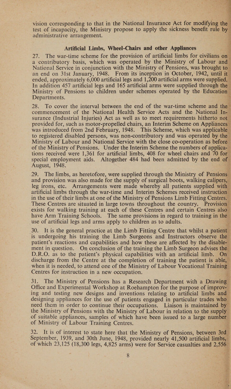  q vision corresponding to that in the National Insurance Act for modiine the test of incapacity, the Ministry propose to apply the sickness benefit rule by administrative arran eemeur Artificial Limbs, Wheel-Chairs and other Anplnee 27. The war-time scheme for the provision of artificial limbs for civilians on a contributory basis, which was operated by the Ministry of Labour andl National Service in conjunction with the Ministry of Pensions, was brought to ‘ an end on 3lst January, 1948. From its inception in October, 1942, until it ended, approximately 6,000 artificial legs and 1,200 artificial arms were supplied, e In addition 457 artificial legs and 165 artificial arms were supplied through the — Ministry of Pensions to children under schemes eee by the Educationg | Departments. > 28. To cover the interval between the end of the war-time scheme and the S commencement of the National Health Service Acts and the National In-— surance (Industrial Injuries) Act as well as to meet requirements hitherto not provided for, such as motor-propelled chairs, an Interim Scheme on Appliances” was introduced from 2nd February, 1948. This Scheme, which was applicable — to registered disabled persons, was non-contributory and was operated by the Ministry of Labour and National Service with the close co-operation as before of the Ministry of Pensions. Under the Interim Scheme the numbers of applica- tions received were 1,361 for artificial limbs, 408 for wheel chairs and 70 for special employment aids. Altogether 484 had been admitted by the end of = August, 1948. | 29. The limbs, as heretofore, were supplied through the Ministry of Pensiong \ and provision was also made for the supply of surgical boots, walking calipers, leg irons, etc. Arrangements were made whereby all patients supplied with artificial limbs through the war-time and Interim Schemes received instruction — in the use of their limbs at one of the Ministry of Pensions Limb Fitting Centres. These Centres are situated in large towns throughout the country. Provision exists for walking training at each of these Centres and certain Centres also have Arm Training Schools. The same provisions in regard to training in the use of artificial legs and arms apply to children as to adults. : 30. It is the general practice at the Limb Fitting Centre that whilst a patients is undergoing his training the Limb Surgeons and Instructors observe the patient’s reactions and capabilities and how these are affected by the disable- ment in question. On conclusion of the training the Limb Surgeon advises the D.R.O. as to the patient’s physical capabilities with an artificial limb. On discharge from the Centre at the completion of training the patient is able, when it is needed, to attend one of the Ministry of Labour Vocational Training Centres for instruction in a new occupation. - 31. The Ministry of Pensions has a Research Department with a Drawing — Office and Experimental Workshop at Roehampton for the purpose of improv- ing and testing new designs and inventions relating to artificial limbs and designing appliances for the use of patients engaged in particular trades who need them in order to continue their occupations. Liaison is maintained by the Ministry of Pensions with the Ministry of Labour in relation to the supply of suitable appliances, samples of which have been issued to a large number of Ministry of Labour Training Centres. : 32. It is of interest to state here that the Ministry of Pensions, between 3rd : September, 1939, and 30th June, 1948, provided nearly 41,500 artificial limbs, of which 23,125 ( 18,300 legs, 4, 825 arms) were for Service casualties and 2, oe ;