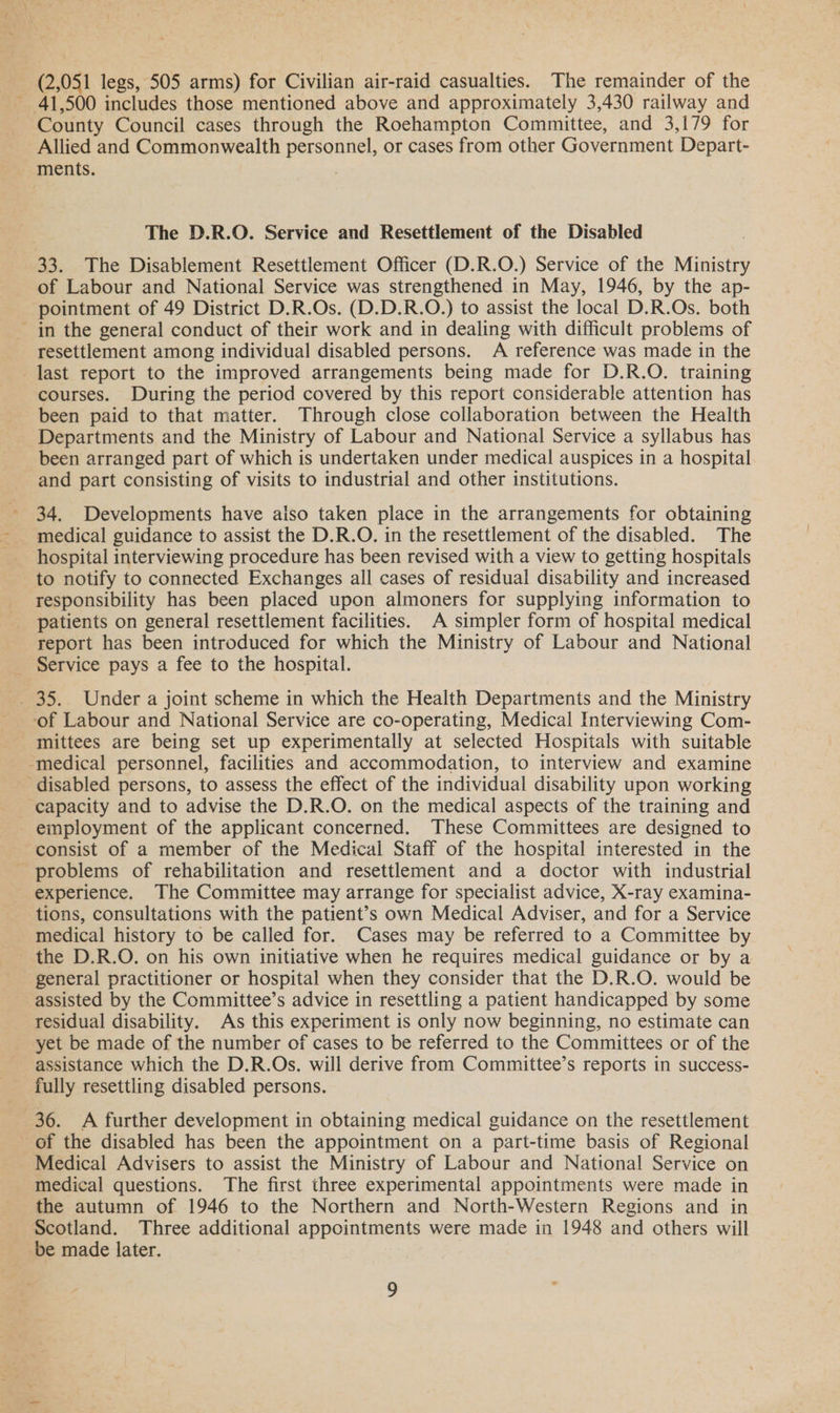 (2,051 legs, 505 arms) for Civilian air-raid casualties. The remainder of the ~ 41,500 includes those mentioned above and approximately 3,430 railway and County Council cases through the Roehampton Committee, and 3,179 for Allied and Commonwealth personnel, or cases from other Government Depart- ments. The D.R.O. Service and Resettlement of the Disabled 33. The Disablement Resettlement Officer (D.R.O.) Service of the Ministry of Labour and National Service was strengthened in May, 1946, by the ap- pointment of 49 District D.R.Os. (D.D.R.O.) to assist the local D.R.Os. both - in the general conduct of their work and in dealing with difficult problems of resettlement among individual disabled persons. A reference was made in the last report to the improved arrangements being made for D.R.O. training courses. During the period covered by this report considerable attention has been paid to that matter. Through close collaboration between the Health Departments and the Ministry of Labour and National Service a syllabus has been arranged part of which is undertaken under medical auspices in a hospital and part consisting of visits to industrial and other institutions. 34. Developments have aiso taken place in the arrangements for obtaining medical guidance to assist the D.R.O. in the resettlement of the disabled. The hospital interviewing procedure has been revised with a view to getting hospitals to notify to connected Exchanges all cases of residual disability and increased responsibility has been placed upon almoners for supplying information to patients on general resettlement facilities. A simpler form of hospital medical report has been introduced for which the Ministry of Labour and National Service pays a fee to the hospital. _ 35. Under a joint scheme in which the Health Departments and the Ministry ‘of Labour and National Service are co-operating, Medical Interviewing Com- mittees are being set up experimentally at selected Hospitals with suitable -medical personnel, facilities and accommodation, to interview and examine ‘disabled persons, to assess the effect of the individual disability upon working capacity and to advise the D.R.O. on the medical aspects of the training and employment of the applicant concerned. These Committees are designed to ‘consist of a member of the Medical Staff of the hospital interested in the - problems of rehabilitation and resettlement and a doctor with industrial experience. The Committee may arrange for specialist advice, X-ray examina- tions, consultations with the patient’s own Medical Adviser, and for a Service medical history to be called for. Cases may be referred to a Committee by the D.R.O. on his own initiative when he requires medical guidance or by a general practitioner or hospital when they consider that the D.R.O. would be assisted by the Committee’s advice in resettling a patient handicapped by some residual disability. As this experiment is only now beginning, no estimate can yet be made of the number of cases to be referred to the Committees or of the assistance which the D.R.Os. will derive from Committee’s reports in success- fully resettling disabled persons. 36. A further development in obtaining medical guidance on the resettlement of the disabled has been the appointment on a part-time basis of Regional Medical Advisers to assist the Ministry of Labour and National Service on medical questions. The first three experimental appointments were made in the autumn of 1946 to the Northern and North-Western Regions and in Scotland. Three additional appointments were made in 1948 and others will be made later.