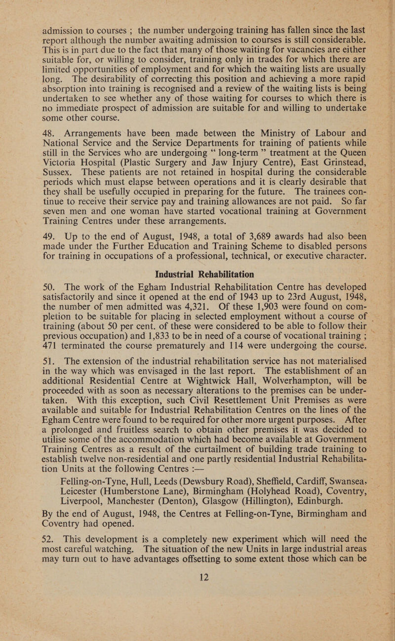 admission to courses ; the number undergoing training has fallen since the last report although the number awaiting admission to courses is still considerable. This is in part due to the fact that many of those waiting for vacancies are either suitable for, or willing to consider, training only in trades for which there are limited opportunities of employment and for which the waiting lists are usually long. The desirability of correcting this position and achieving a more rapid absorption into training is recognised and a review of the waiting lists is being undertaken to see whether any of those waiting for courses to which there is no immediate prospect of admission are suitable for and willing to undertake some other course. 48. Arrangements have been made between the Ministry of Labour and National Service and the Service Departments for training of patients while Victoria Hospital (Plastic Surgery and Jaw Injury Centre), East Grinstead, Sussex. These patients are not retained in hospital during the considerable periods which must elapse between operations and it is clearly desirable that they shall be usefully occupied in preparing for the future. The trainees con- tinue to receive their service pay and training allowances are not paid. So far Training Centres under these arrangements. 49. Up to the end of August, 1948, a total of 3,689 awards had also been made under the Further Education and Training Scheme to disabled persons for training in occupations of a professional, technical, or executive character. Industrial Rehabilitation satisfactorily and since it opened at the end of 1943 up to 23rd August, 1948, the number of men admitted was 4,321. Of these 1,903 were found on com- 471 terminated the course prematurely and 114 were undergoing the course. additional Residential Centre at Wightwick Hall, Wolverhampton, will be proceeded with as soon as necessary alterations to the premises can be under- taken. With this exception, such Civil Resettlement Unit Premises as were available and suitable for Industrial Rehabilitation Centres on the lines of the Egham Centre were found to be required for other more urgent purposes. After utilise some of the accommodation which had become available at Government Training Centres as a result of the curtailment of building trade training to tion Units at the following Centres :— Liverpool, Manchester (Denton), Glasgow (Hillington), Edinburgh. By the end of August, 1948, the Centres at Felling-on-Tyne, ware gs and Coventry had opened. 52. This development is a completely new experiment which will need the may turn out to have advantages offsetting to some extent those which can be 12 ae ee