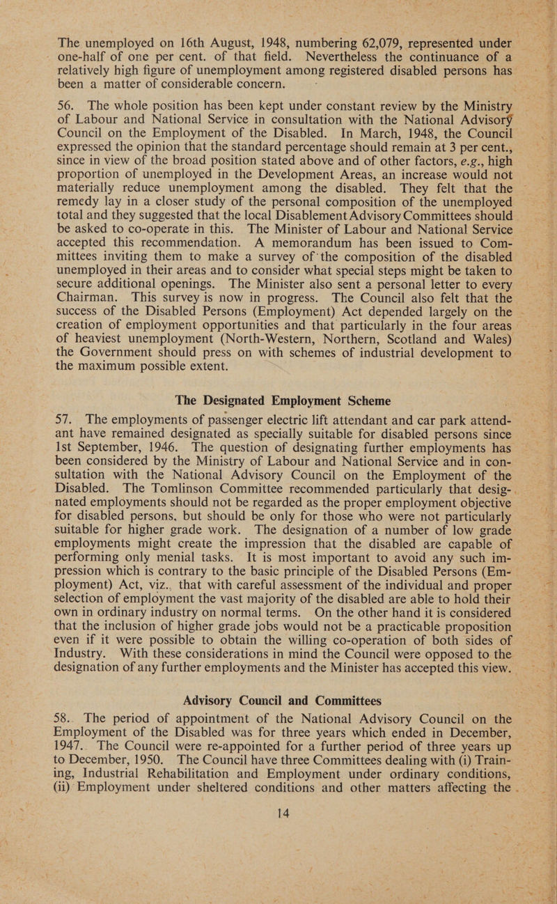 - one-half of one per cent. of that field. Nevertheless the continuance of a been a matter of considerable concern. 56. The whole position has been kept under constant review by the Ministry of Labour and National Service in consultation with the National Advisory expressed the opinion that the standard percentage should remain at 3 per cent., since in view of the broad position stated above and of other factors, e.g., high proportion of unemployed in the Development Areas, an increase would not materially reduce unemployment among the disabled. They felt that the remedy lay in a closer study of the personal composition of the unemployed be asked to co-operate in this. The Minister of Labour and National Service accepted this recommendation. A memorandum has been issued to Com- mittees inviting them to make a survey of the composition of the disabled unemployed in their areas and to consider what special steps might be taken to secure additional openings. The Minister also sent a personal letter to every of heaviest unemployment (North-Western, Northern, Scotland and Wales) the maximum possible extent. The Designated Employment Scheme ant have remained designated as specially suitable for disabled persons since been considered by the Ministry of Labour and National Service and in con- sultation with the National Advisory Council on the Employment of the nated employments should not be regarded as the proper employment objective for disabled persons, but should be only for those who were not particularly suitable for higher grade work. The designation of a number of low grade employments might create the impression that the disabled are capable of performing only menial tasks. It is most important to avoid any such im- ployment) Act, viz., that with careful assessment of the individual and proper selection of employment the vast majority of the disabled are able to hold their own in ordinary industry on normal terms. On the other hand it is considered that the inclusion of higher grade jobs would not be a practicable proposition even if it were possible to obtain the willing co-operation of both sides of Industry. With these considerations in mind the Council were opposed to the Advisory Council and Committees Employment of the Disabled was for three years which ended in December, 1947.. The Council were re-appointed for a further period of three years up to December, 1950. The Council have three Committees dealing with (i) Train- ing, Industrial Rehabilitation and Employment under ordinary conditions,