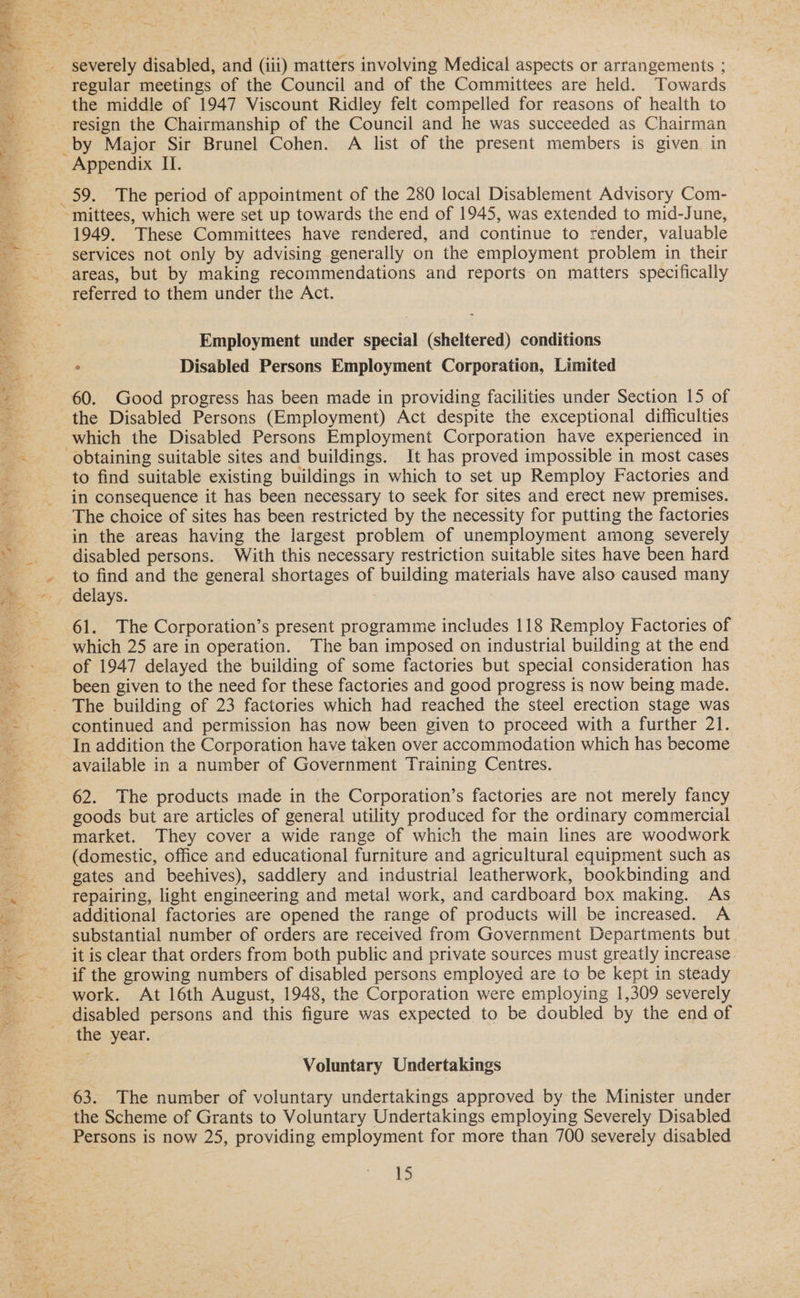oe - severely disabled, and (iii) matters involving Medical aspects or arrangements ; regular meetings of the Council and of the Committees are held. Towards resign the Chairmanship of the Council and he was succeeded as Chairman _by Major Sir Brunel Cohen. A list of the present members is given in - Appendix II. 59. The period of appointment of the 280 local Disablement Advisory Com- ~mittees, which were set up towards the end of 1945, was extended to mid-June, 1949. These Committees have rendered, and continue to render, valuable services not only by advising generally on the employment problem in their areas, but by making recommendations and reports on matters specifically referred to them under the Act. Employment under special (sheltered) conditions ° Disabled Persons Employment Corporation, Limited 60. Good progress has been made in providing facilities under Section 15 of the Disabled Persons (Employment) Act despite the exceptional difficulties obtaining suitable sites and buildings. It has proved impossible in most cases to find suitable existing buildings in which to set up Remploy Factories and in consequence it has been necessary to seek for sites and erect new premises. The choice of sites has been restricted by the necessity for putting the factories in the areas having the largest problem of unemployment among severely disabled persons. With this necessary restriction suitable sites have been hard _ delays. 61. The Corporation’s present programme includes 118 Remploy Factories of which 25 are in operation. The ban imposed on industrial building at the end of 1947 delayed the building of some factories but special consideration has been given to the need for these factories and good progress is now being made. The building of 23 factories which had reached the steel erection stage was continued and permission has now been given to proceed with a further 21. In addition the Corporation have taken over accommodation which has become available in a number of Government Training Centres. 62. The products made in the Corporation’s factories are not merely fancy goods but are articles of general utility produced for the ordinary commercial market. They cover a wide range of which the main lines are woodwork (domestic, office and educational furniture and agricultural equipment such as gates and beehives), saddlery and industrial leatherwork, bookbinding and repairing, light engineering and metal work, and cardboard box making. As additional factories are opened the range of products will be increased. A substantial number of orders are received from Government Departments but. it is clear that orders from both public and private sources must greatly increase. if the growing numbers of disabled persons employed are to be kept in steady work. At 16th August, 1948, the Corporation were employing 1,309 severely Voluntary Undertakings 63. The number of voluntary undertakings approved by the Minister under Persons is now 25, providing employment for more than 700 severely disabled