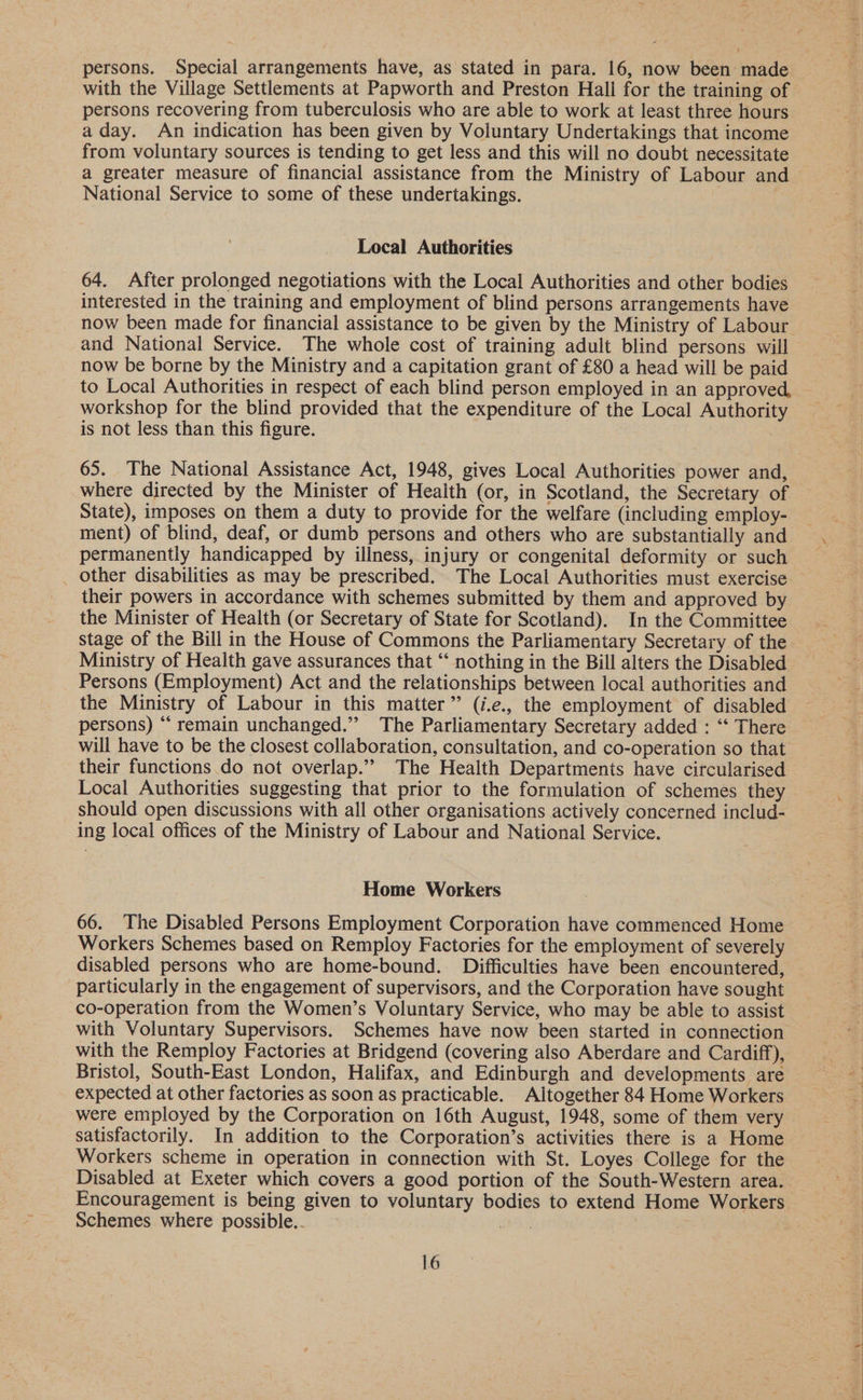with the Village Settlements at Papworth and Preston Hall for the training of persons recovering from tuberculosis who are able to work at least three hours a day. An indication has been given by Voluntary Undertakings that income from voluntary sources is tending to get less and this will no doubt necessitate a greater measure of financial assistance from the Ministry of Labour and National Service to some of these undertakings. Local Authorities 64. After prolonged negotiations with the Local Authorities and other bodies interested in the training and employment of blind persons arrangements have and National Service. The whole cost of training adult blind persons will now be borne by the Ministry and a capitation grant of £80 a head will be paid to Local Authorities in respect of each blind person employed in an approved, workshop for the blind provided that the expenditure of the Local Authority is not less than this figure. 65. The National Assistance Act, 1948, gives Local Authorities power and, where directed by the Minister of Health (or, in Scotland, the Secretary of State), imposes on them a duty to provide for the welfare (including employ- ment) of blind, deaf, or dumb persons and others who are substantially and permanently handicapped by illness, injury or congenital deformity or such other disabilities as may be prescribed. The Local Authorities must exercise their powers in accordance with schemes submitted by them and approved by the Minister of Health (or Secretary of State for Scotland). In the Committee stage of the Bill in the House of Commons the Parliamentary Secretary of the Ministry of Health gave assurances that ‘“‘ nothing in the Bill alters the Disabled Persons (Employment) Act and the relationships between local authorities and the Ministry of Labour in this matter” (i.e., the employment of disabled persons) “‘ remain unchanged.” The Parliamentary Secretary added : “‘ There their functions do not overlap.” The Health Departments have circularised Local Authorities suggesting that prior to the formulation of schemes they should open discussions with all other organisations actively concerned includ- ing local offices of the Ministry of Labour and National Service. Home Workers 66. The Disabled Persons Employment Corporation have commenced Home Workers Schemes based on Remploy Factories for the employment of severely disabled persons who are home-bound. Difficulties have been encountered, particularly in the engagement of supervisors, and the Corporation have sought co-operation from the Women’s Voluntary Service, who may be able to assist with Voluntary Supervisors. Schemes have now been started in connection with the Remploy Factories at Bridgend (covering also Aberdare and Cardiff), Bristol, South-East London, Halifax, and Edinburgh and developments are expected at other factories as soon as practicable. Altogether 84 Home Workers were employed by the Corporation on 16th August, 1948, some of them very Workers scheme in operation in connection with St. Loyes College for the Disabled at Exeter which covers a good portion of the South-Western area. Encouragement is being given to voluntary bodies to extend Home Workers Schemes where possible.. os : . 16 Ree aly yes ts