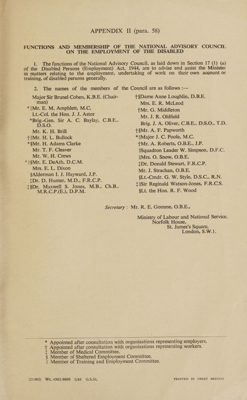 training, of disabled persons generally. Major Sir Brunel Cohen, K.B.E. (Chair- man) * |iMr. E. M. Amphlett, M.C. Lt.-Col. the Hon. J. J. Astor *Brig.-Gen. Sir A. C. Baylay, C.B.E., D.S.O. Mr. K. H. Brill +|[Mr. H. L. Bullock *§Mr. H. Adams Clarke Mr. T. F. Cleaver Mr. W. H. Crews *\i§Mr. E. DeAth, D.C.M. Mrs. E. L. Dixon §Alderman I. J. Hayward, J.P. {Dr. D. Hunter, M.D., F.R.C.P. t§Dr. Maxwell S. Jones, M.B., Ch.B., M.R.C.P.(E.), D.P.M. Secretary   +§Dame Anne Loughlin, D.B.E. Mrs. E. R. McLeod tMr. G. Middleton Mr. J. R. Oldfield Brig. J. A. Oliver, C.B.E., D.S.O., T.D. +§Mr. A. F. Papworth * [Major J. C. Poole, M.C. tMr. A. Roberts, O.B.E., J.P. {Squadron Leader W. Simpson, D.F.C. \|Mrs. O. Snow, O.B.E. {Dr. Donald Stewart, F.R.C.P. Mr. J. Strachan, O.B.E. §Lt.-Cmdr. G. W. Style, D.S.C., R.N. + ||Sir Reginald Watson-Jones, F.R.C.S. §Lt. the Hon. R. F. Wood Ministry of Labour and National Service, Norfolk House, St. James’s Square, London, S.W.1. Member of Medical Committee. (21362) Wt. 4362-9866 1/49 G.S.St. PRINTED IN GREAT BRITAIN