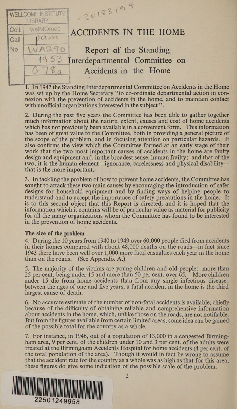  -  SEE of FP TOT RE ee » a WEL LCON NS | rHUTt &amp; ia } “hy 6 SRA Y } oe tae L — _ ACCIDENTS IN THE HOME nae X70; Report of the Standing (% 22 Jnterdepartmental Committee on or be | Accidents in the Home er ‘ ; i a7 » f- . 4 Se eee: oi A RAE FORE IA IPN , 1 f i ; i | —e + i ii =—T. In 1947 the Standing Interdepartmental Committee on Accidents in the Home was set up by the Home Secretary “‘to co-ordinate departmental action in con- nexion with the prevention of accidents in the home, and to maintain contact with unofficial organizations interested in the subject ”’. 2. During the past five years the Committee has been able to gather together much information about the nature, extent, causes and cost of home accidents which has not previously been available in a convenient form. This information has been of great value to the Committee, both in providing a general picture of the scope of the problem, and in focusing attention on particular hazards. It also confirms the view which the Committee formed at an early stage of their work that the two most important causes of accidents in the home are faulty design and equipment and, in the broadest sense, human frailty; and that of the two, it is the human element—ignorance, carelessness and physical disability— that is the more important. 3. In tackling the problem of how to prevent home accidents, the Committee has sought to attack these two main causes by encouraging the introduction of safer designs for household equipment and by finding ways of helping people tc understand and to accept the importance of safety precautions in the home. It is to this second object that this Report is directed, and it is hoped that the information which it contains will be of particular value as material for publicity for all the many organizations whom the Committee has found to be interested in the prevention of home accidents. The size of the problem 4, During the 10 years from 1940 to 1949 over 60, 000 people died from accidents in their homes compared with about 48,000 deaths on the roads—in fact since 1943 there have been well over 1,000 more fatal casualties each year in the home ~ than on the roads. (See Appendix A.) 5. The majority of the victims are young children and old people: more than 25 per cent. being under 15 and more than 50 per cent. over 65. More children under 15 die from home accidents than from any single infectious disease: between the ages of one and five years, a fatal accident in the home is the third largest cause of death. 6. No accurate estimate of the number of non-fatal accidents is available, chiefly because of the difficulty of obtaining reliable and comprehensive information about accidents in the home, which, unlike those on the roads, are not notifiable. But from the figures available from certain limited areas, some idea can be gained of the possible total for the country as a whole. 7. For instance, in 1946, out of a population of 13,000 in a congested Birming- ham area, 9 per cent. of the children under 10 and 3 per cent. of the adults were treated at the Birmingham Accidents Hospital for home accidents (4 per cent. of the total population of the area). Though it would in fact be wrong to assume that the accident rate for the country as a whole was as high as that for this area, these figures do give some indication of the possible scale of the problem. VNU   