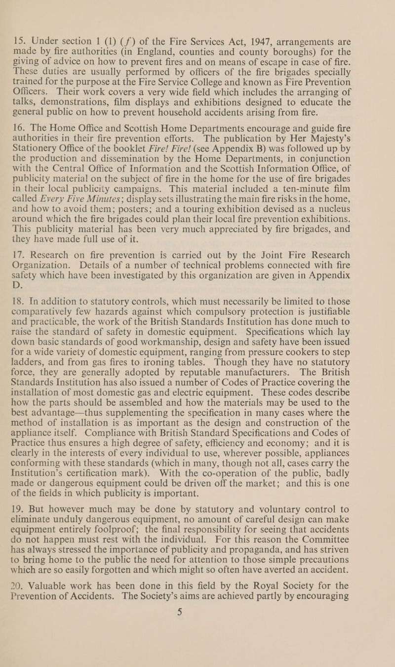 15. Under section 1 (1) (f) of the Fire Services Act, 1947, arrangements are made by fire authorities (in England, counties and county boroughs) for the giving of advice on how to prevent fires and on means of escape in case of fire. These duties are usually performed by officers of the fire brigades specially trained for the purpose at the Fire Service College and known as Fire Prevention Officers. Their work covers a very wide field which includes the arranging of talks, demonstrations, film displays and exhibitions designed to educate the general public on how to prevent household accidents arising from fire. 16. The Home Office and Scottish Home Departments encourage and guide fire authorities in their fire prevention efforts. The publication by Her Majesty’s Stationery Office of the booklet Fire! Fire! (see Appendix B) was followed up by the production and dissemination by the Home Departments, in conjunction with the Central Office of Information and the Scottish Information Office, of publicity material on the subject of fire in the home for the use of fire brigades in their local publicity campaigns. This material included a ten-minute film called Every Five Minutes; display sets illustrating the main fire risks in the home, and how to avoid them; posters; and a touring exhibition devised as a nucleus around which the fire brigades could plan their local fire prevention exhibitions. This publicity material has been very much appreciated by fire brigades, and they have made full use of it. 17. Research on fire prevention is carried out by the Joint Fire Research Organization. Details of a number of technical problems connected with fire safety which have been investigated by this organization are given in Appendix 18. In addition to statutory controls, which must necessarily be limited to those comparatively few hazards against which compulsory protection is justifiable and practicable, the work of the British Standards Institution has done much to raise the standard of safety in domestic equipment. Specifications which lay down basic standards of good workmanship, design and safety have been issued for a wide variety of domestic equipment, ranging from pressure cookers to step ladders, and from gas fires to ironing tables. Though they have no statutory force, they are generally adopted by reputable manufacturers. The British Standards Institution has also issued a number of Codes of Practice covering the installation of most domestic gas and electric equipment. These codes describe how the parts should be assembled and how the materials may be used to the best advantage—thus supplementing the specification in many cases where the method of installation is as important as the design and construction of the appliance itself. Compliance with British Standard Specifications and Codes of Practice thus ensures a high degree of safety, efficiency and economy; and it is clearly in the interests of every individual to use, wherever possible, appliances conforming with these standards (which in many, though not all, cases carry the Institution’s certification mark). With the co-operation of the public, badly made or dangerous equipment could be driven off the market; and this is one of the fieids in which publicity is important. 19. But however much may be done by statutory and voluntary control to eliminate unduly dangerous equipment, no amount of careful design can make equipment entirely foolproof; the final responsibility for seeing that accidents do not happen must rest with the individual. For this reason the Committee has always stressed the importance of publicity and propaganda, and has striven to bring home to the public the need for attention to those simple precautions which are so easily forgotten and which might so often have averted an accident. 20. Valuable work has been done in this field by the Royal Society for the Prevention of Accidents. The Society’s aims are achieved partly by encouraging