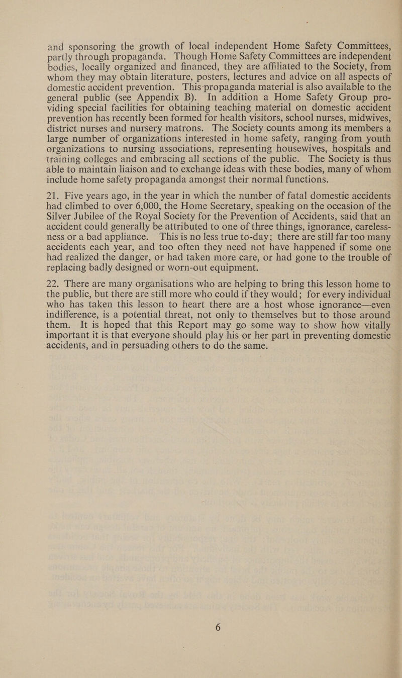 and sponsoring the growth of local independent Home Safety Committees, partly through propaganda. Though Home Safety Committees are independent bodies, locally organized and financed, they are affiliated to the Society, from whom they may obtain literature, posters, lectures and advice on all aspects of domestic accident prevention. This-propaganda material is also available to the general public (see Appendix B). In addition a Home Safety Group pro- viding special facilities for obtaining teaching material on domestic accident prevention has recently been formed for health visitors, school nurses, midwives, district nurses and nursery matrons. The Society counts among its members a large number of organizations interested in home safety, ranging from youth organizations to nursing associations, representing housewives, hospitals and training colleges and embracing all sections of the public. The Society is thus able to maintain liaison and to exchange ideas with these bodies, many of whom include home safety propaganda amongst their normal functions. 21. Five years ago, in the year in which the number of fatal domestic accidents had climbed to over 6,000, the Home Secretary, speaking on the occasion of the Silver Jubilee of the Royal Society for the Prevention of Accidents, said that an accident could generally be attributed to one of three things, ignorance, careless- ness or a bad appliance. This is no less true to-day; there are still far too many accidents each year, and too often they need not have happened if some one had realized the danger, or had taken more care, or had gone to the trouble of replacing badly designed or worn-out equipment. 22. There are many organisations who are helping to bring this lesson home to the public, but there are still more who could if they would; for every individual who has taken this lesson to heart there are a host whose ignorance—even indifference, is a potential threat, not only to themselves but to those around them. It is hoped that this Report may go some way to show how vitally important it is that everyone should play his or her part in preventing domestic accidents, and in persuading others to do the same.