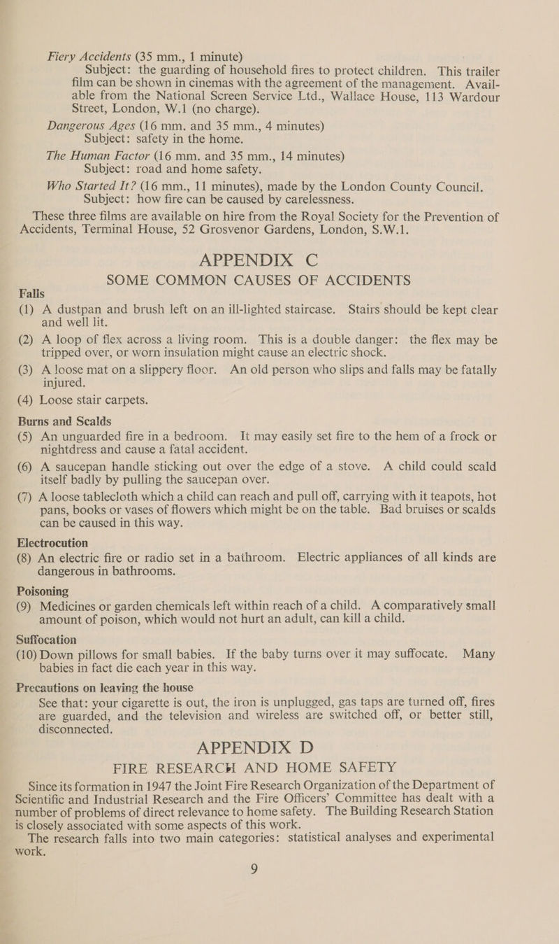 Fiery Accidents (35 mm., 1 minute) Subject: the guarding of household fires to protect children. This trailer film can be shown in cinemas with the agreement of the management. Avail- able from the National Screen Service Ltd., Wallace House, 113 Wardour Street, London, W.1 (no charge). Dangerous Ages (16 mm. and 35 mm., 4 minutes) Subject: safety in the home. The Human Factor (16 mm. and 35 mm., 14 minutes) Subject: road and home safety. Who Started It? (16 mm., 11 minutes), made by the London County Council. Subject: how fire can be caused by carelessness. These three films are available on hire from the Royal Society for the Prevention of Accidents, Terminal House, 52 Grosvenor Gardens, London, S.W.1. APPENDIX C SOME COMMON CAUSES OF ACCIDENTS Falis (1) A dustpan and brush left on an ill-lighted staircase. Stairs should be kept clear and well lit. (2) A loop of flex across a living room. This is a double danger: the flex may be tripped over, or worn insulation might cause an electric shock. (3) A loose mat ona slippery floor. An old person who slips and falls may be fatally injured. (4) Loose stair carpets. Burns and Scalds (5) An unguarded fire ina bedroom. It may easily set fire to the hem of a frock or nightdress and cause a fatal accident. (6) A saucepan handle sticking out over the edge of a stove. A child could scald itself badly by pulling the saucepan over. (7) A loose tablecloth which a child can reach and pull off, carrying with it teapots, hot pans, books or vases of flowers which might be on the table. Bad bruises or scalds can be caused in this way. Electrocution (8) An electric fire or radio set in a bathroom. Electric appliances of all kinds are dangerous in bathrooms. Poisoning (9) Medicines or garden chemicals left within reach of a child. A comparatively small amount of poison, which would not hurt an adult, can kill a child. Suffocation (10) Down pillows for small babies. If the baby turns over it may suffocate. Many babies in fact die each year in this way. Precautions on leaving the house See that: your cigarette is out, the iron is unplugged, gas taps are turned off, fires are guarded, and the television and wireless are switched off, or better still, disconnected. APPENDIX D FIRE RESEARCH AND HOME SAFETY Since its formation in 1947 the Joint Fire Research Organization of the Department of Scientific and Industrial Research and the Fire Officers’ Committee has dealt with a number of problems of direct relevance to home safety. The Building Research Station is closely associated with some aspects of this work. The research falls into two main categories: statistical analyses and experimental work. 2)