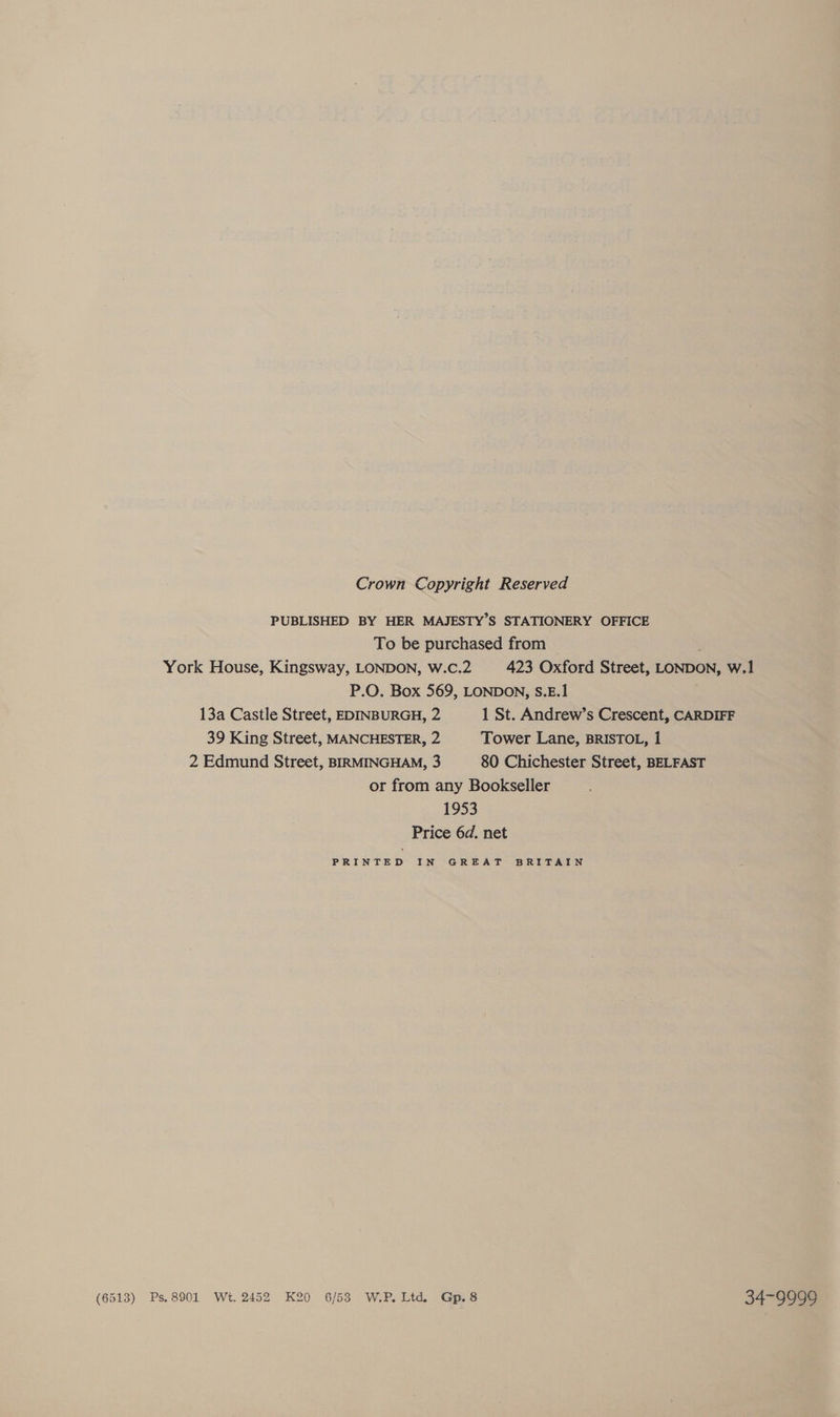 Crown Copyright Reserved PUBLISHED BY HER MAJESTY’S STATIONERY OFFICE To be purchased from : York House, Kingsway, LONDON, W.C.2 423 Oxford Street, LONDON, W.1 P.O. Box 569, LONDON, S.E.1 13a Castle Street, EDINBURGH, 2 1 St. Andrew’s Crescent, CARDIFF 39 King Street, MANCHESTER, 2 Tower Lane, BRISTOL, 1 2 Edmund Street, BIRMINGHAM, 3 80 Chichester Street, BELFAST or from any Bookseller 1953 Price 6d. net PRINTED IN GREAT BRITAIN (6513) Ps.8901 Wt. 2452 K20 6/53 W.P. Ltd, Gp.8 34-9999