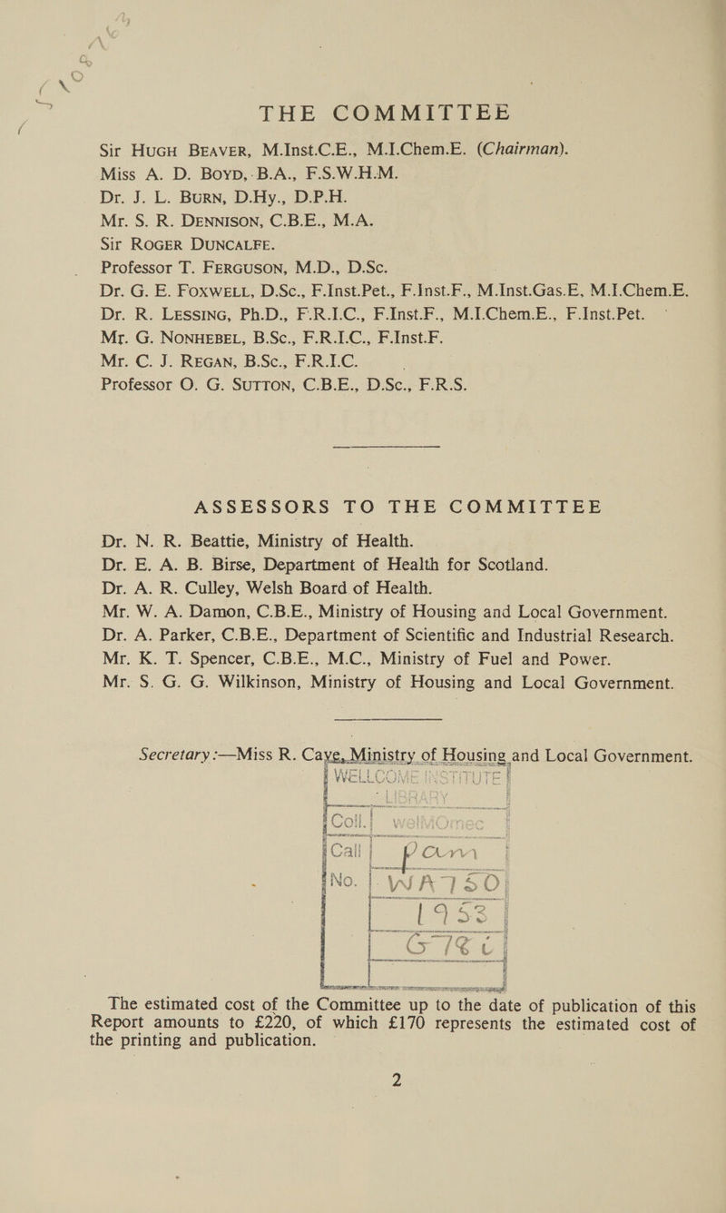 THE COMMITTEE Sir HuGH BEraAveR, M.Inst.C.E., M.I.Chem.E. (Chairman). Miss A. D. Boyp,-B.A., F.S.W.H.M. Dr. J. L. Burn, D.Hy., D.P.H. Mr. S. R. DENNISON, C.B.E., M.A. Sir ROGER DUNCALFE. Professor T. FERGUSON, M.D., D.Sc. Dr. G. E. Foxwe t, D.Sc., F.Inst.Pet., F.Jnst.F., M.Inst.Gas.E, M.I.Chem.E. Dr. R. LEssinc, Ph.D., F.R.LC., F.Inst.F., M.I-Chem.E., F.Inst.Pet. Mr. G. NonuEBEL, B.Sc., F.R.I.C., F.Inst.F. Mr. C. J. REGAN, B.Sc., F.R.I.C. . Professor O. G. SuTTON, C.B.E., D.Sc., F.R.S. ASSESSORS TO THE COMMITTEE Dr. N. R. Beattie, Ministry of Health. Dr. E. A. B. Birse, Department of Health for Scotland. Dr. A. R. Culley, Welsh Board of Health. Mr. W. A. Damon, C.B.E., Ministry of Housing and Local Government. Dr. A. Parker, C.B.E., Department of Scientific and Industrial Research. Mr. K. T. Spencer, C.B.E., M.C., Ministry of Fuel and Power. Mr. S. G. G. Wilkinson, Ministry of Housing and Local Government. Secretary :—Miss R. Caye,. Ministry. of MOuSInS, and Local Government.  The estimated cost of the ERR poe ti nS the: date of publication of this Report amounts to £220, of which £170 represents the estimated cost of the printing and publication.