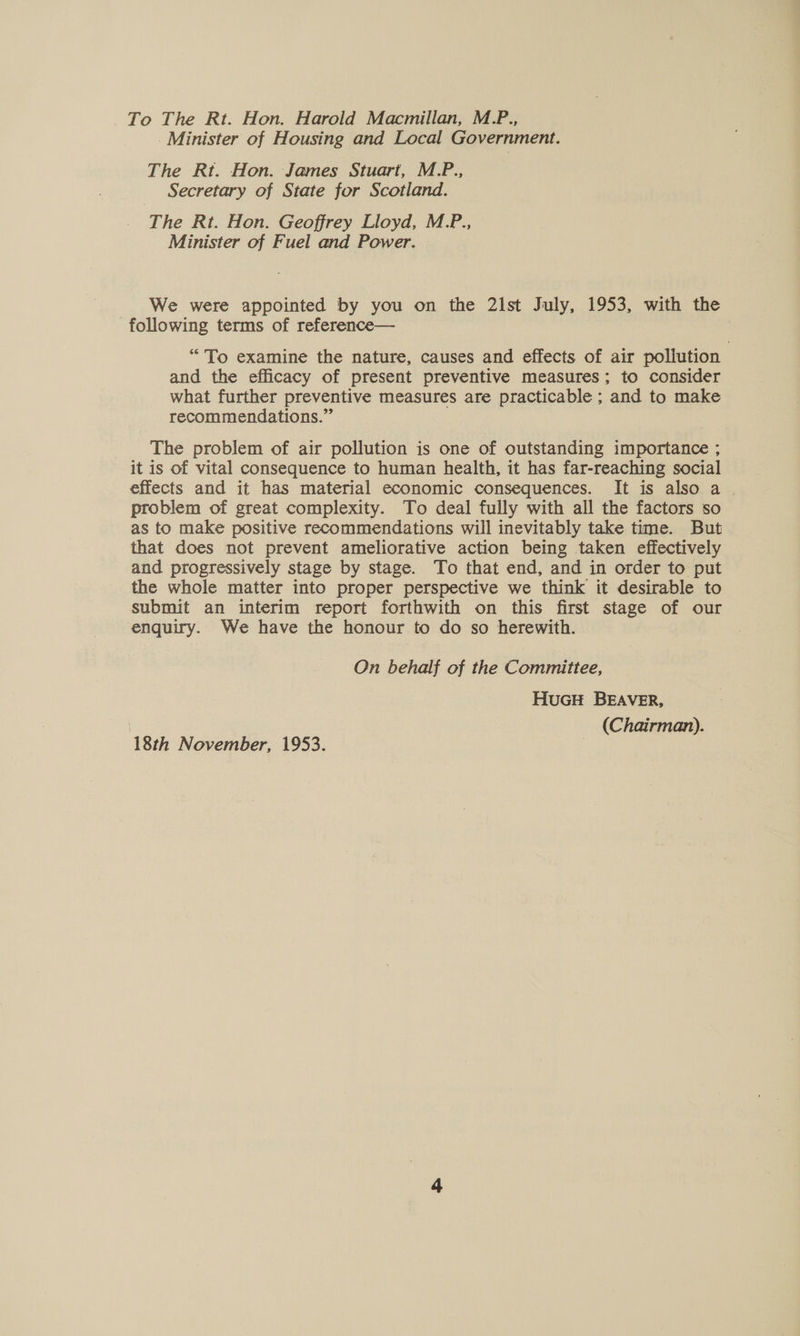 To The Rt. Hon. Harold Macmillan, M.P., Minister of Housing and Local Government. The Rt. Hon. James Stuart, M.P., Secretary of State for Scotland. The Rt. Hon. Geoffrey Lloyd, M.P., Minister of Fuel and Power. We were appointed by you on the 21st July, 1953, with the following terms of reference— “To examine the nature, causes and effects of air pollution and the efficacy of present preventive measures; to consider what further preventive measures are practicable ; and to make recommendations.” The problem of air pollution is one of outstanding importance ; it is of vital consequence to human health, it has far-reaching social effects and it has material economic consequences. It is also a . problem of great complexity. To deal fully with all the factors so as to make positive recommendations will inevitably take time. But that does not prevent ameliorative action being taken effectively and progressively stage by stage. To that end, and in order to put the whole matter into proper perspective we think it desirable to submit an interim report forthwith on this first stage of our enquiry. We have the honour to do so herewith. . On behalf of the Committee, HuGH BEAVER, (Chairman). 18th November, 1953.