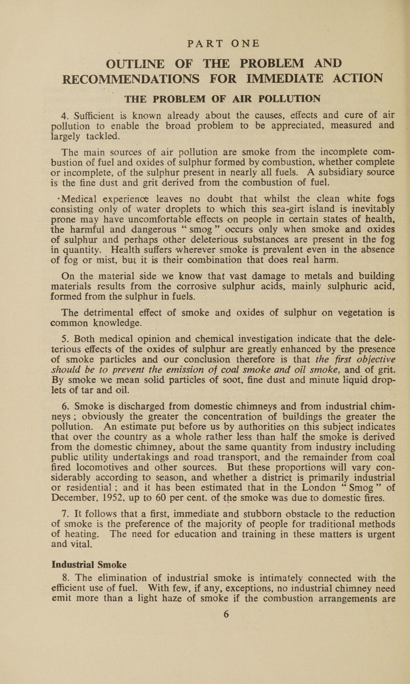 PART ONE OUTLINE OF THE PROBLEM AND RECOMMENDATIONS FOR IMMEDIATE ACTION THE PROBLEM OF AIR POLLUTION 4. Sufficient is known already about the causes, effects and cure of air pollution to enable the broad problem to be appreciated, measured and largely tackled. The main sources of air pollution are smoke from the incomplete com- bustion of fuel and oxides of sulphur formed by combustion, whether complete or incomplete, of the sulphur present in nearly all fuels. A subsidiary source is the fine dust and grit derived from the combustion of fuel. -Medical experience leaves no doubt that whilst the clean white fogs consisting only of water droplets to which this sea-girt island is inevitably prone may have uncomfortable effects on people in certain states of health, the harmful and dangerous “smog” occurs only when smoke and oxides of sulphur and perhaps other deleterious substances are present in the fog in quantity. Health suffers wherever smoke is prevalent even in the absence of fog or mist, but it is their combination that does real harm. On the material side we know that vast damage to metals and building materials results from the corrosive sulphur acids, mainly sulphuric acid, formed from the sulphur i in fuels. The detrimental effect of smoke and oxides of sulphur on vegetation is common knowledge. 5. Both medical opinion and chemical investigation indicate that the dele- terious effects of the oxides of sulphur are greatly enhanced by the presence of smoke particles and our conclusion therefore is that the first objective should be to prevent the emission of coal smoke and oil smoke, and of grit. By smoke we mean solid particles of soot, fine dust and minute liquid drop- lets of tar and oil. 6. Smoke is discharged from domestic chimneys and from industrial chim- neys ; obviously the greater the concentration of buiJdings the greater the pollution. . An estimate put before us by authorities on this subject indicates that over the country as a whole rather less than half the smoke is derived from the domestic chimney, about the same quantity from industry including public utility undertakings and road transport, and the remainder from coal fired locomotives and other sources. But these proportions will vary con- siderably according to season, and whether a district is primarily industrial or residential; and it has been estimated that in the London “Smog” of December, 1952, up to 60 per cent. of the smoke was due to domestic fires. 7. It follows that a first, immediate and stubborn obstacle to the reduction of smoke is the preference of the majority of people for traditional methods of heating. The need for education and training in these matters is urgent and vital. Industrial Smoke 8. The elimination of industrial smoke is intimately connected with the efficient use of fuel. With few, if any, exceptions, no industrial chimney need emit more than a light haze of smoke if the combustion arrangements are