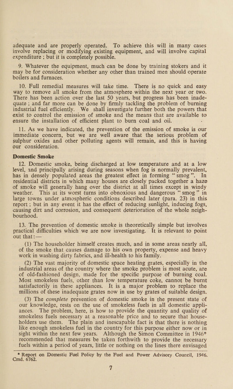 adequate and are properly operated. To achieve this will in many cases involve replacing or modifying existing equipment, and will involve GapHal expenditure ; but it is completely possible. 9. Whatever the equipment, much can be done by training stokers and it may be for consideration whether any other than trained men should operate boilers and furnaces. 10. Full remedial measures will take time. There is no quick and easy way to remove all smoke from the atmosphere within the next year or two. There has been action over the last 50 years, but progress has been inade- quate ; and far more can be done by firmly tackling the problem of burning industrial fuel efficiently. We shall investigate further both the powers that exist to control the emission of smoke and the means that are available to ensure the installation of efficient plant to burn coal and oii. . 11. As we have indicated, the prevention of the emission of smoke is our immediate concern, but we are well aware that the Serious problem. of sulphur oxides and other polluting agents will remain, and this is having Our consideration. i Domestic Smoke _ 12. Domestic smoke, being discharged at low temperature and at a low level, and principally arising during seasons when fog is normally prevalent, has in densely populated areas the greatest effect in forming “smog”. In residential districts in which many houses are closely packed together a haze of smoke will generally hang over the district at all times except in windy weather. This at its worst turns into obnoxious and dangerous “smog” in large towns under atmospheric conditions described later (para. 23) in this report ; but in any event it has the effect of reducing sunlight, inducing fogs, causing dirt and corrosion, and consequent deterioration of the whole neigh- bourhood. 13. The prevention of domestic smoke is theoretically simple but involves practical difficulties which we are now investigating. It is relevant to point out that :— (1) The householder himself creates much, and in some areas nearly all, of the smoke that causes damage to his own property, experee and heavy work in washing dirty fabrics, and ill-health to his family. (2) The vast majority of domestic space heating grates, especially in the industrial areas of the country where the smoke problem is most acute, are of old-fashioned design, made for the specific purpose of burning coal. Most smokeless fuels, other than low temperature coke, cannot be burnt satisfactorily in these appliances. It is a major problem to replace the millions of these inadequate grates now in use by grates of suitable design. (3) The complete prevention of domestic smoke in the present state of our knowledge, rests on the use of smokeless fuels in all domestic appli- ances. The problem, here, is how to provide the quantity and quality of smokeless fuels necessary at a reasonable price and to secure that house- holders use them. The plain and inescapable fact is that there is nothing like enough smokeless fuel in the country for this purpose either now or in sight within the next few years. Although the Simon Committee in 1946* recommended that measures be taken forthwith to provide the necessary fuels within a period of years, little or nothing on the lines there envisaged - Report on Domestic Fuel Policy by the Fuel and Power Advisory Council, 1946. Cmd. 6762.