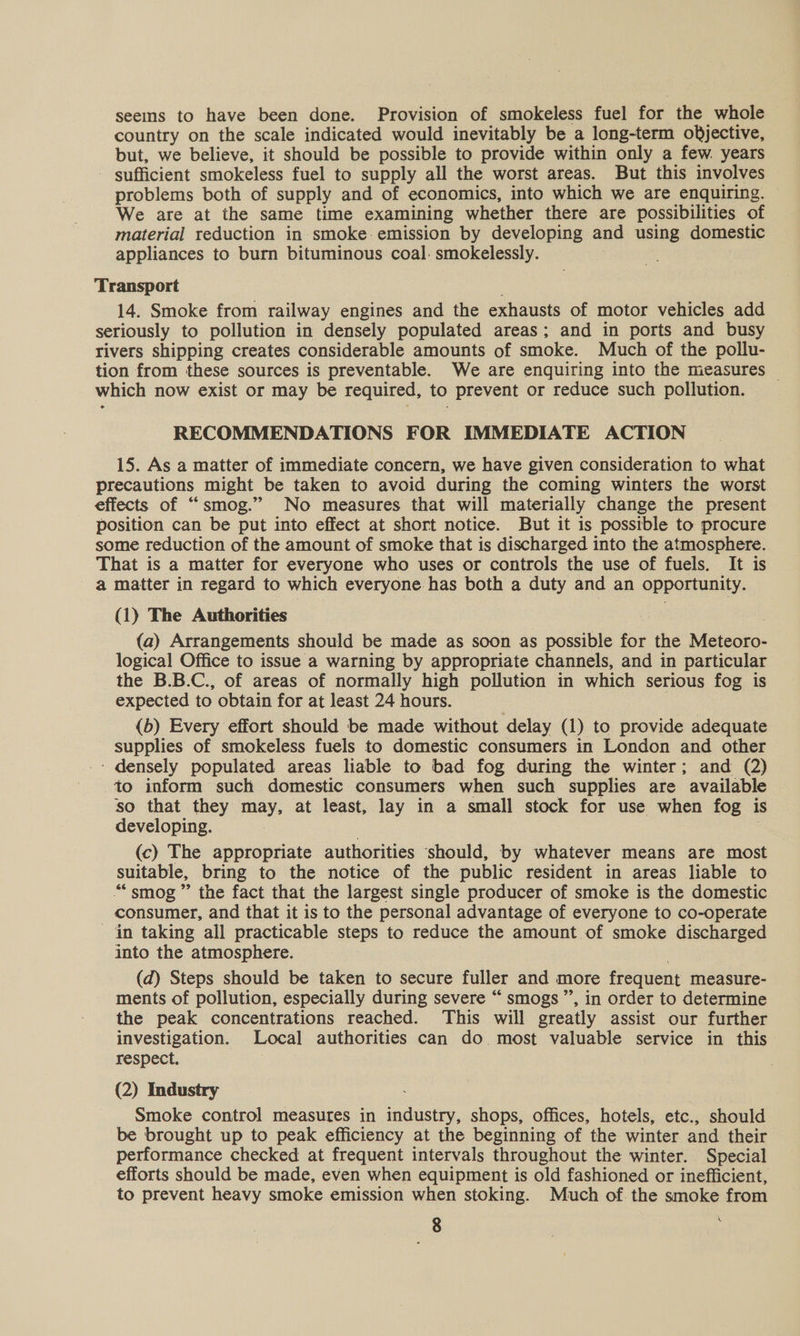seeins to have been done. Provision of smokeless fuel for the whole country on the scale indicated would inevitably be a long-term objective, but, we believe, it should be possible to provide within only a few. years - sufficient smokeless fuel to supply all the worst areas. But this involves problems both of supply and of economics, into which we are enquiring. | We are at the same time examining whether there are possibilities of material reduction in smoke: emission by developing and using domestic appliances to burn bituminous coal: smokelessly. Transport 14. Smoke from railway engines and the exhausts of motor vehicles add seriously to pollution in densely populated areas; and in ports and busy rivers shipping creates considerable amounts of smoke. Much of the pollu- tion from these sources is preventable. We are enquiring into the measures ~ which now exist or may be required, to prevent or reduce such pollution. RECOMMENDATIONS FOR IMMEDIATE ACTION 15. As a matter of immediate concern, we have given consideration to what precautions might be taken to avoid during the coming winters the worst effects of “smog.” No measures that will materially change the present position can be put into effect at short notice. But it is possible to procure some reduction of the amount of smoke that is discharged into the atmosphere. That is a matter for everyone who uses or controls the use of fuels. It is a matter in regard to which everyone has both a duty and an opportunity. (1) The Authorities : 7 (a) Arrangements should be made as soon as possible for the Meteoro- logical Office to issue a warning by appropriate channels, and in particular the B.B.C., of areas of normally high pollution in which serious fog is expected to obtain for at least 24 hours. {b) Every effort should be made without delay (1) to provide adequate supplies of smokeless fuels to domestic consumers in London and other - densely populated areas liable to bad fog during the winter; and (2) to inform such domestic consumers when such supplies are available so that they may, at least, lay in a small stock for use when fog is developing. (c) The appropriate authorities should, by whatever means are most suitable, bring to the notice of the public resident in areas liable to “smog” the fact that the largest single producer of smoke is the domestic consumer, and that it is to the personal advantage of everyone to co-operate - in taking all practicable steps to reduce the amount of smoke discharged into the atmosphere. (d) Steps should be taken to secure fuller and more frequent measure- ments of pollution, especially during severe “ smogs ”’, in order to determine the peak concentrations reached. This will greatly assist our further investigation. Local authorities can do. most valuable service in this respect. | (2) Industry Smoke control measures in industry, shops, offices, hotels, etc., should be brought up to peak efficiency at the beginning of the winter and their performance checked at frequent intervals throughout the winter. Special efforts should be made, even when equipment is old fashioned or inefficient, to prevent heavy smoke emission when stoking. Much of. the smoke from