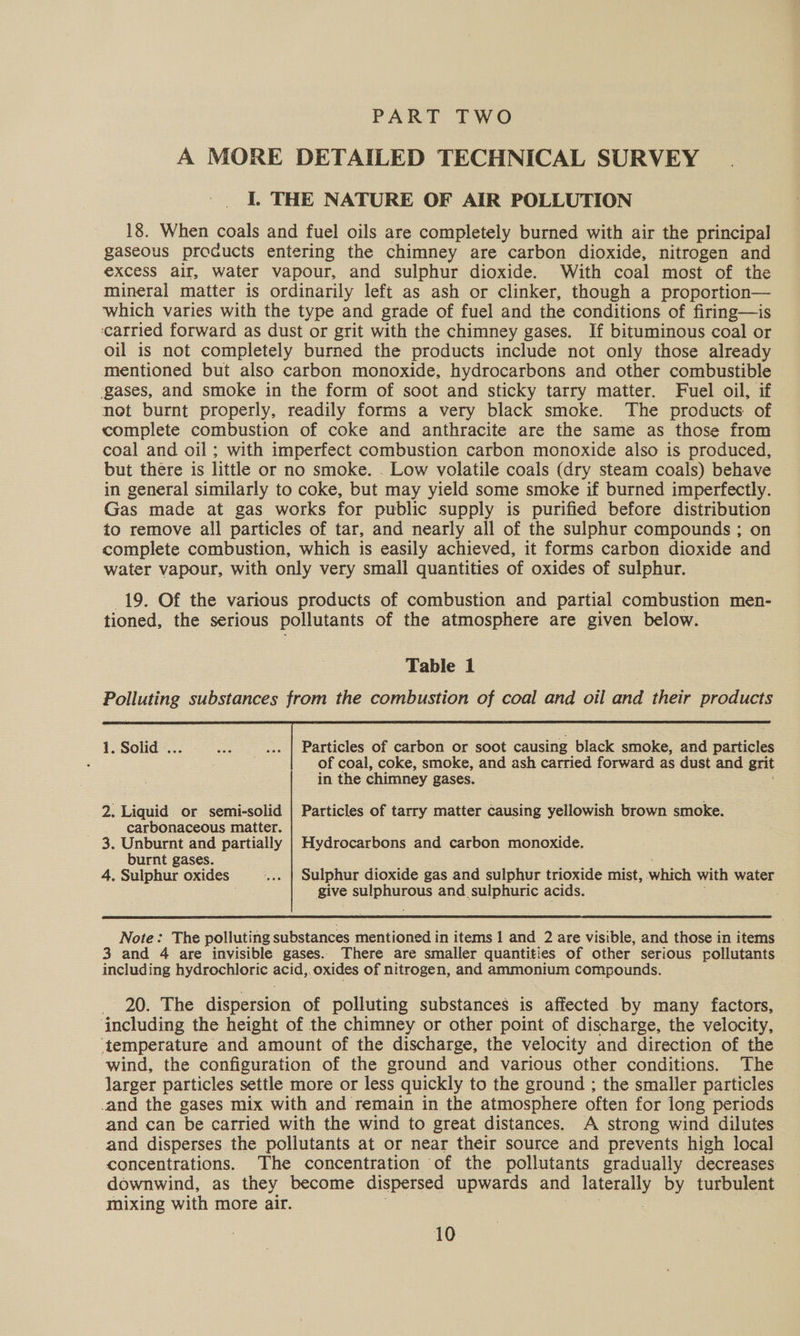 PART TWO A MORE DETAILED TECHNICAL SURVEY I, THE NATURE OF AIR POLLUTION 18. When coals and fuel oils are completely burned with air the principal gaseous procucts entering the chimney are carbon dioxide, nitrogen and excess air, water vapour, and sulphur dioxide. With coal most of the mineral matter is ordinarily left as ash or clinker, though a proportion— ‘which varies with the type and grade of fuel and the conditions of firing—is ‘carried forward as dust or grit with the chimney gases. If bituminous coal or oil is not completely burned the products include not only those already mentioned but also carbon monoxide, hydrocarbons and other combustible ‘gases, and smoke in the form of soot and sticky tarry matter. Fuel oil, if not burnt properly, readily forms a very black smoke. The products of complete combustion of coke and anthracite are the same as those from coal and oil; with imperfect combustion carbon monoxide also is produced, but there is little or no smoke. . Low volatile coals (dry steam coals) behave in general similarly to coke, but may yield some smoke if burned imperfectly. Gas made at gas works for public supply is purified before distribution to remove all particles of tar, and nearly all of the sulphur compounds ; on complete combustion, which is easily achieved, it forms carbon dioxide and water vapour, with only very small quantities of oxides of sulphur. 19. Of the various products of combustion and partial combustion men- tioned, the serious pollutants of the atmosphere are given below. Table 1 Polluting substances from the combustion of coal and oil and their products  1. Solid ... Be ... | Particles of carbon or soot causing black smoke, and particles . of coal, coke, smoke, and ash carried forward as dust and grit in the chimney gases. 2. Liquid or semi-solid | Particles of tarry matter causing yellowish brown smoke. carbonaceous matter. . _ 3. Unburnt and partially | Hydrocarbons and carbon monoxide. burnt gases. 4. Sulphur oxides '... | Sulphur dioxide gas and sulphur trioxide mist, which with water ; give sul piapeus and sulphuric acids.  Note: The polluting substances mentioned in items 1 and 2 are visible, and those in items 3 and 4 are invisible gases.. There are smaller quantities of other serious rpollutants including hydrochloric acid, oxides of nitrogen, and ammonium compounds. _ 20. The dispersion of polluting substances is affected by many factors, including the height of the chimney or other point of discharge, the velocity, ‘temperature and amount of the discharge, the velocity and direction of the wind, the configuration of the ground and various other conditions. The larger particles settle more or less quickly to the ground ; the smaller particles -and the gases mix with and remain in the atmosphere often for long periods and can be carried with the wind to great distances. A strong wind dilutes and disperses the pollutants at or near their source and prevents high local concentrations. The concentration of the. pollutants gradually decreases downwind, as they become dispersed upwards and aberaly by turbulent mixing with more air.