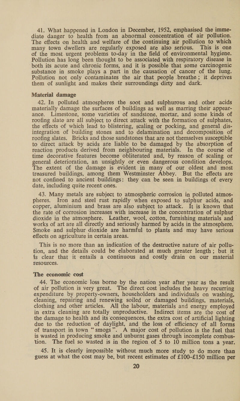 41. What happened in London in December, 1952, emphasised the imme- diate danger to health from an abnormal concentration of air pollution. The effects on health and welfare of the continuing air pollution to which many town dwellers are regularly exposed are also serious. This is one of the most.urgent problems to-day in the field of environmental hygiene. Pollution has long been thought to be associated with respiratory disease in ‘both its acute and chronic forms, and it is possible that some carcinogenic substance in smoke plays a part in the causation of cancer of the lung. Pollution not only contaminates the air that people breathe ; it deprives them of sunlight and makes their surroundings dirty and dark. Material damage 42. In polluted atmospheres the soot and sulphurous and other acids materially damage the surfaces of buildings as well as marring their appear- ance. Limestone, some varieties of sandstone. mortar. and some kinds of roofing slate are all subject to direct attack with the formation of sulphates, the effects of which lead to blistering, scaling or pocking, and general dis- integration of building stones and to delamination and decomposition of roofing slates. Bricks and those sandstones that are not themselves susceptible to direct attack by acids are liable to be damaged by the absorption of reaction products derived from neighbouring materials. In the course of time decorative features become obliterated and, by reason of. scaling or general deterioration, an unsightly or even dangerous condition develops. The extent of the damage is evident in many of our oldest and most treasured buildings, among them Westminster Abbey. But the effects are not confined to ancient buildings: they can be seen in buildings of every date, including quite recent ones. ; 43. Many metals are subject to atmospheric corrosion in polluted atmos- pheres. Iron and steel rust rapidly when exposed to sulphur acids, and copper, aluminium and brass are also subject to attack. It is known that the rate of corrosion increases with increase in the concentration of sulphur — dioxide in the atmosphere. Leather, wool, cotton, furnishing materials and works of art are all directly and seriously harmed by acids in the atmosphere. Smoke and sulphur dioxide are harmful to plants and may have serious effects on agriculture in certain areas. . ae This is no more than an indication of the destructive nature of air pollu- tion, and the details could be elaborated at much greater length; but it {s clear that it entails a continuous and costly drain on our material resources. The economic cost 44. The economic loss borne by the nation year after year as the result of air pollution is very great. The direct cost includes the heavy recurring expenditure by property-owners, householders and individuals on washing, cleaning, repairing and renewing soiled or damaged buildings, materials, clothing and other articles. All the labour, materials and energy employed in extra cleaning are totally unproductive. Indirect items are the cost of the damage to health and its consequences, the extra cost of artificial lighting — due to the reduction of daylight, and the loss of efficiency of all forms of transport in town “smogs”. A major cost of pollution is the fuel that is wasted in producing smoke and unburnt gases through incomplete combus- tion. The fuel so wasted is in the region of 5 to 10 million tons a year. 45. It is clearly impossible without much more study to do more than guess at what the cost may be, but recent estimates of £100-£150 million per