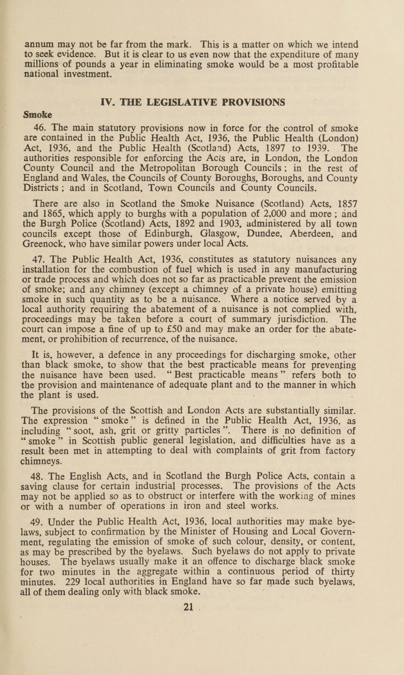 annum may not be far from the mark. This is a matter on which we intend to seek evidence. But it is clear to us even now that the expenditure of many millions of pounds a year in eliminating smoke would be a most profitable national investment. IV. THE LEGISLATIVE PROVISIONS Smoke 46. The main statutory provisions now in force for the control of smoke are contained in the Public Health Act, 1936, the Public Health (London) Act, 1936, and the Public Health (Scotland) Acts, 1897 to 1939. The authorities responsible for enforcing the Acis are, in London, the London County Council and the Metropolitan Borough Councils; in the rest of England and Wales, the Councils of County Boroughs, Boroughs, and County Districts ; and in Scotland, Town Councils and County Councils. There are also in Scotland the Smoke Nuisance (Scotland) Acts, 1857 and 1865, which apply to burghs with a population of 2,000 and more; and the Burgh Police (Scotland) Acts, 1892 and 1903, administered by all town councils except those of Edinburgh, Glasgow, Dundee, Aberdeen, and Greenock, who have similar powers under local Acts. 47. The Public Health Act, 1936, constitutes as statutory nuisances any installation for the combustion of fuel which is used in any manufacturing or trade process and which does not so far as practicable prevent the emission of smoke; and any chimney (except a chimney of a private house) emitting smoke in such quantity as to be a nuisance. Where a notice served by a local authority requiring the abatement of a nuisance is not complied wath proceedings may be taken before a court of summary jurisdiction. The court can impose a fine of up to £50 and may make an order for the abate- ment, or prohibition of recurrence, of the nuisance. It is, however, a defence in any proceedings for discharging iiioke other than black smoke, to show that the best practicable means for preventing the nuisance have been used. “Best practicable means” refers both to the provision and maintenance of adequate plant cea to the manner in which the plant is used. The provisions of the Scottish and London Acts are substantially similar. The expression “smoke” is defined in the Public Health Act, 1936, as including “soot, ash, grit or gritty particles”. There is no definition of “ smoke” in Scottish public general legislation, and difficulties have as a result been met in attempting to deal with complaints of grit from factory chimneys. 48. The English Acts, and in Scotland the Burgh Police Acts, contain a saving clause for certain industrial processes. The provisions of the Acts may not be applied so as to obstruct or interfere with the working of mines or with a number of operations in iron and steel works. 49. Under the Public Health Act, 1936, local authorities may make bye- laws, subject to confirmation by the Minister of Housing and Local Govern- ment, regulating the emission of smoke of such colour, density, or content, as may be prescribed by the byelaws. Such byelaws do not apply to private houses. The byelaws usually make it an offence to discharge black smoke for two minutes in the aggregate within a continuous period of thirty minutes. 229 local authorities in England have so far made such byelaws, all of them dealing only with black smoke. | 77