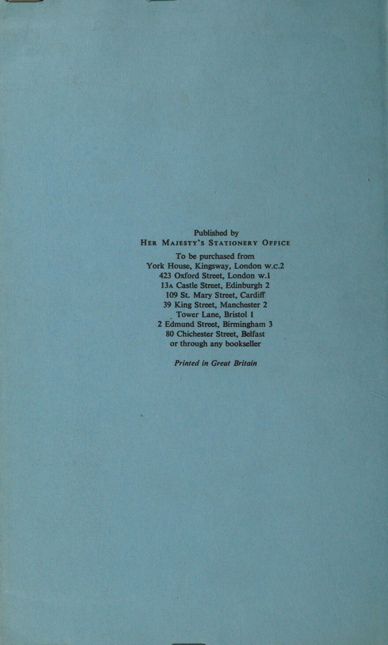 Published by HER MAJESTY’S STATIONERY OFFICE To be purchased from , York House, Kingsway, London w.c.2 423 Oxford Street, London w.i 13a Castle Street, Edinburgh 2 109 St. Mary Street, Cardiff 39 King Street, Manchester 2 _ . Tower Lane, Bristol 1 2 Edmund Street, Birmingham 3 80 Chichester Street, Belfast or through any bookseller Printed in Great Britain