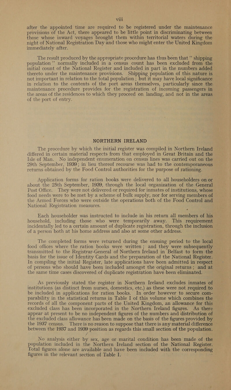 after the appointed time are required to be registered under the maintenance provisions of the Act, there appeared to be little point in discriminating between those whose inward voyages brought them within territorial waters during the night of National Registration Day and those who might enter the United Kingdom immediately after. The result produced by the appropriate procedure has thus been that “ shipping population ’’ normally included in a census count has been excluded from the initial count of the National Register and included in part in the numbers added thereto under the maintenance provisions. Shipping population of this nature is not important in relation to the total population ; but it may have local significance in relation to the contents of the port areas themselves, particularly since the maintenance procedure provides for the registration of incoming passengers in the areas of the residences to which they proceed on landing, and not in the areas of the port of entry. NORTHERN IRELAND The procedure by which the initial register was compiled in Northern Ireland differed in certain material respects from that employed in Great Britain and the Isle of Man. No independent enumeration on census lines was carried out on the 29th September, 1939; in lieu thereof recourse was had to the contemporaneous returns obtained by the Food Control authorities for the purpose of rationing. Application forms for ration books were delivered to all householders on or about the 25th September, 1939, through the local organization of the General — Post Office. They were not delivered or required for inmates of institutions, whose food needs were to be met by a scheme of bulk supply, nor for serving members of the Armed Forces who were outside the operations both of the Food Control and National Registration measures. Each householder was instructed to include in his return all members of his household, including those who were temporarily away. This requirement incidentally led to a certain amount of duplicate registration, through the inclusion of a person both at his home address and also at some other address. The completed forms were returned during the ensuing period to the local food offices where the ration books were written; and they were subsequently transmitted to the Registrar-General of Northern Ireland in Belfast to form the basis for the issue of Identity Cards and the preparation of the National Register. In compiling the initia] Register, late applications have been admitted in respect — of persons who should have been included amongst the original returns; and at the same time cases discovered of duplicate registration have been eliminated. As previously stated the register in Northern Ireland excludes inmates of institutions (as distinct from nurses, domestics, etc.) as these were not required to be included in applications for ration books. In order however to secure com- parability in the statistical returns in Table I of this volume which combines the records of all the component parts of the United Kingdom, an allowance for this excluded class has been incorporated in the Northern Ireland figures. As there appear at present to be no independent figures of the numbers and distribution of the excluded class allowance has been made on the basis of the figures provided by the 1937 census. There is no reason to suppose that there is any material difference between the 1937 and 1939 position as regards this small section of the population. f : , No analysis either by sex, age or marital condition has been made of the population included in the Northern Ireland section of the National Register. Total figures alone are available and have been included with the corresponding figures in the relevant section of Table I. | SROERLO ag WA Dai iy hie