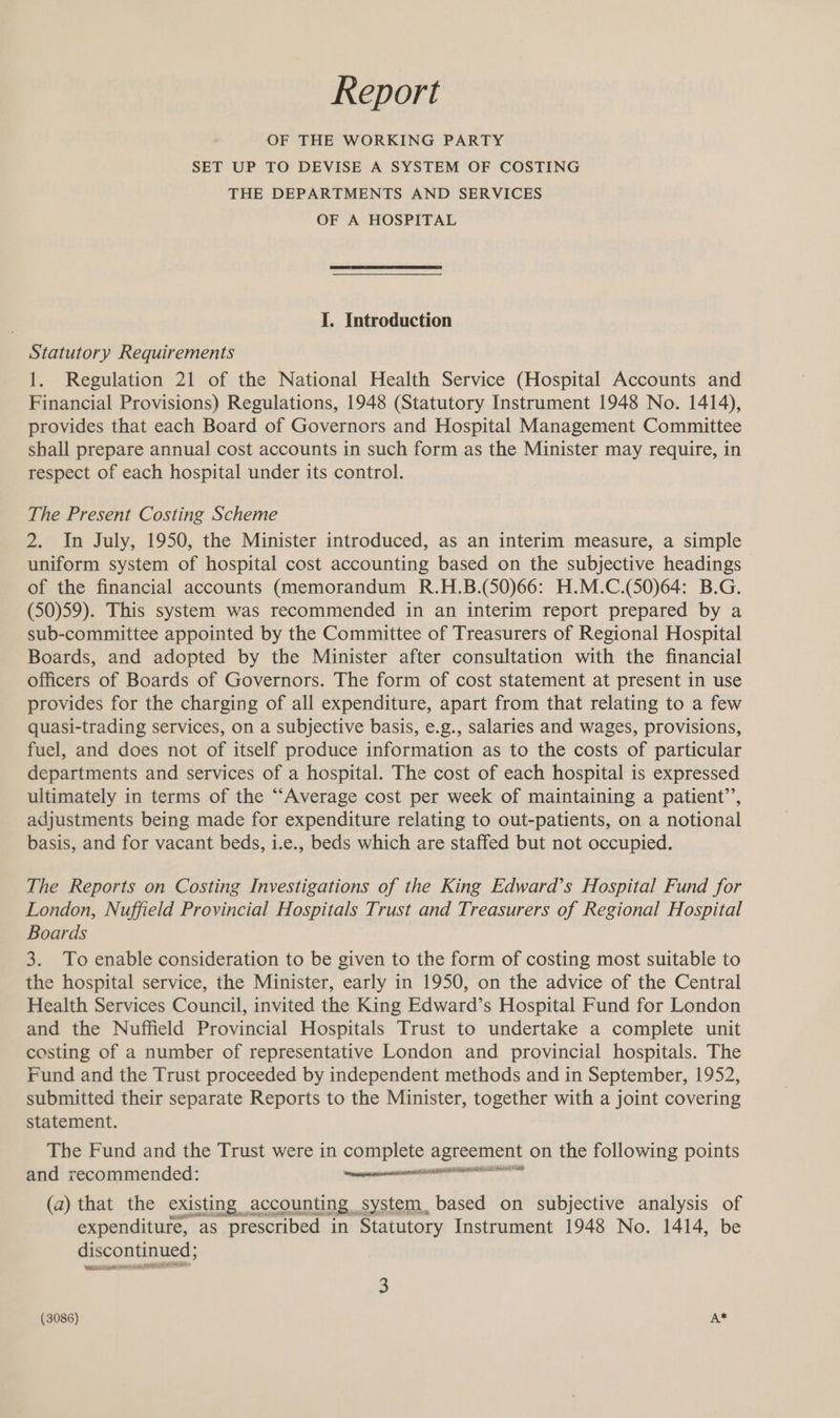Report OF THE WORKING PARTY SET UP TO DEVISE A SYSTEM OF COSTING THE DEPARTMENTS AND SERVICES OF A HOSPITAL I. Introduction Statutory Requirements 1. Regulation 21 of the National Health Service (Hospital Accounts and Financial Provisions) Regulations, 1948 (Statutory Instrument 1948 No. 1414), provides that each Board of Governors and Hospital Management Committee shall prepare annual cost accounts in such form as the Minister may require, in respect of each hospital under its control. The Present Costing Scheme 2. In July, 1950, the Minister introduced, as an interim measure, a simple uniform system of hospital cost accounting based on the subjective headings of the financial accounts (memorandum R.H.B.(50)66: H.M.C.(50)64: B.G. (50)59). This system was recommended in an interim report prepared by a sub-committee appointed by the Committee of Treasurers of Regional Hospital Boards, and adopted by the Minister after consultation with the financial officers of Boards of Governors. The form of cost statement at present in use provides for the charging of all expenditure, apart from that relating to a few quasi-trading services, on a subjective basis, e.g., salaries and wages, provisions, fuel, and does not of itself produce information as to the costs of particular departments and services of a hospital. The cost of each hospital is expressed ultimately in terms of the “Average cost per week of maintaining a patient’’, adjustments being made for expenditure relating to out-patients, on a notional basis, and for vacant beds, i.e., beds which are staffed but not occupied. The Reports on Costing Investigations of the King Edward’s Hospital Fund for London, Nuffield Provincial Hospitals Trust and Treasurers of Regional Hospital Boards 3. To enable consideration to be given to the form of costing most suitable to the hospital service, the Minister, early in 1950, on the advice of the Central Health Services Council, invited the King Edward’s Hospital Fund for London and the Nuffield Provincial Hospitals Trust to undertake a complete unit costing of a number of representative London and provincial hospitals. The Fund and the Trust proceeded by independent methods and in September, 1952, submitted their separate Reports to the Minister, together with a joint covering statement. The Fund and the Trust were in complete agreement on the following points and recommended: amen (a) that the existing. accounting system, based on subjective analysis of expenditure, as prescribed in Statutory Instrument 1948 No. 1414, be discontinued; eraser (poe ETE (3086) A