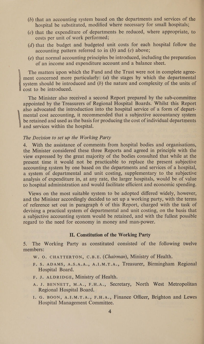 (b) that an accounting system based on the departments and services of the hospital be substituted, modified where necessary for small hospitals; (c) that the expenditure of departments be reduced, where appropriate, to costs per unit of work performed; (d) that the budget and budgeted unit costs for each hospital follow the accounting pattern referred to in (5) and (c) above; (e) that normal accounting principles be introduced, including the preparation of an income and expenditure account and a balance sheet. os ta fy The matters upon which the Fund and the Trust were not in complete agree- * ment concerned more particularly: (a) the stages by which the departmental _ system should be introduced and (5) the nature and complexity of the units of * cost to be introduced.  The Minister also received a second Report prepared by the sub-committee appointed by the Treasurers of Regional Hospital Boards. Whilst this Report also advocated the introduction into the hospital service of a form of depart- | mental cost accounting, it recommended that a subjective accountancy system | be retained and used as the basis for producing the cost of individual departments » and services within the hospital.  The Decision to set up the Working Party 4. With the assistance of comments from hospital bodies and organisations, the Minister considered these three Reports and agreed in principle with the view expressed by the great majority of the bodies consulted that while at the present time it would not be practicable to replace the present subjective accounting system by one based on the departments and services of a hospital, a system of departmental and unit costing, supplementary to the subjective analysis of expenditure in, at any rate, the larger hospitals, would be of value to hospital administration and would facilitate efficient and economic spending. Views on the most suitable system to be adopted differed widely, however, and the Minister accordingly decided to set up a working party, with the terms of reference set out in paragraph 6 of this Report, charged with the task of devising a practical system of departmental and unit costing, on the basis that a subjective accounting system would be retained, and with the fullest possible regard to the need for economy in money and man-power. Ii. Constitution of the Working Party 5. The Working Party as constituted consisted of the following twelve members: W. O. CHATTERTON, C.B.E. (Chairman), Ministry of Health. F. S. ADAMS, A.S.A.A., A.I.M.T.A., Treasurer, Birmingham Regional Hospital Board. F. J. ALDRIDGE, Ministry of Health. A. J. BENNETT, M.A., F.H.A., Secretary, North West Metropolitan Regional Hospital Board. I. G. BOON, A.I.M.T.A., F.H.A., Finance Officer, Brighton and Lewes Hospital Management Committee.