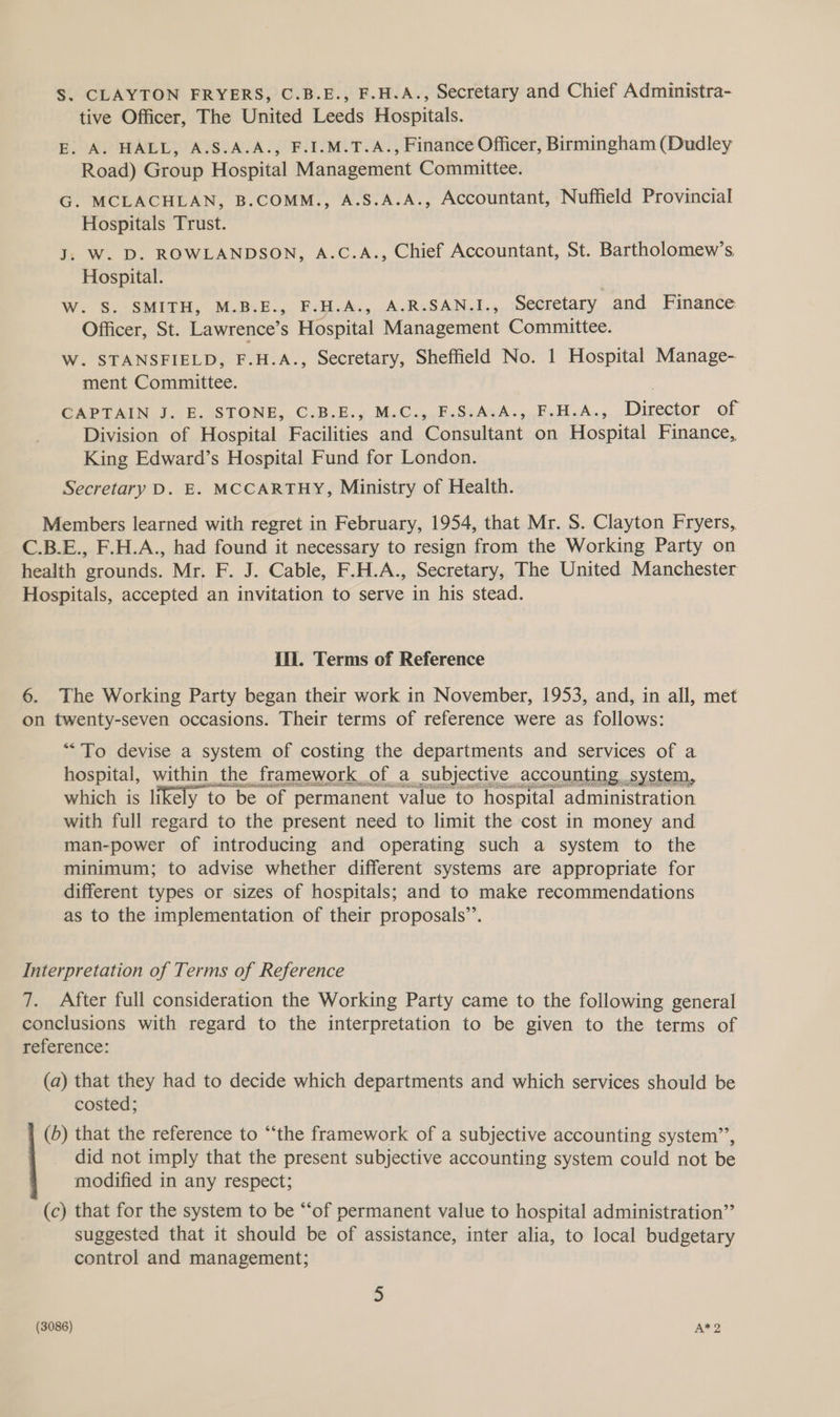S. CLAYTON FRYERS, C.B.E., F.H.A., Secretary and Chief Administra- tive Officer, The United Leeds Hospitals. E. A. HALL, A.S.A.A., F.I.M.T.A., Finance Officer, Birmingham (Dudley Road) Group Hospital Management Committee. G. MCLACHLAN, B.COMM., A.S.A.A., Accountant, Nuffield Provincial Hospitals Trust. J, W. D. ROWLANDSON, A.C.A., Chief Accountant, St. Bartholomew’s Hospital. W. S. SMITH, M.B.E., F.H.A., A.R.SAN.I., Secretary and Finance Officer, St. Lawrence’s Hospital Management Committee. W. STANSFIELD, F.H.A., Secretary, Sheffield No. 1 Hospital Manage- ment Committee. CAPTAIN J.H.ISTONE,.C.5.2.,.M.C..,F.S:AGA.,.F.H.A.,..Director of Division of Hospital Facilities and Consultant on Hospital Finance, King Edward’s Hospital Fund for London. Secretary D. E. MCCARTHY, Ministry of Health. Members learned with regret in February, 1954, that Mr. S. Clayton Fryers, C.B.E., F.H.A., had found it necessary to resign from the Working Party on health grounds. Mr, F. J. Cable, F.H.A., Secretary, The United Manchester Hospitals, accepted an invitation to serve in his stead. ill. Terms of Reference 6. The Working Party began their work in November, 1953, and, in all, met on twenty-seven occasions. Their terms of reference were as follows: “To devise a system of costing the departments and services of a hospital, within the framework of a subjective accounting..system, which is likely to be ‘of. permanent value to hospital administration with full regard to the present need to limit the cost in money and man-power of introducing and operating such a system to the minimum; to advise whether different systems are appropriate for different types or sizes of hospitals; and to make recommendations as to the implementation of their proposals’. Interpretation of Terms of Reference 7. After full consideration the Working Party came to the following general conclusions with regard to the interpretation to be given to the terms of reference: (a) that they had to decide which departments and which services should be costed; (b) that the reference to “‘the framework of a subjective accounting system’’, did not imply that the present subjective accounting system could not be modified in any respect; (c) that for the system to be “of permanent value to hospital administration” suggested that it should be of assistance, inter alia, to local budgetary control and management;