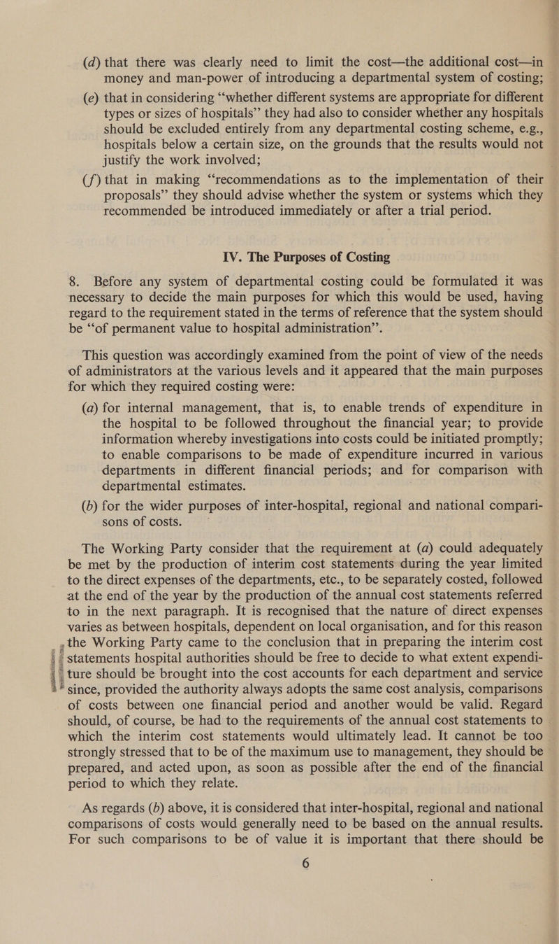 (d) that there was clearly need to limit the cost—the additional cost—in money and man-power of introducing a departmental system of costing; © (e) that in considering ‘‘whether different systems are appropriate for different types or sizes of hospitals’’ they had also to consider whether any hospitals should be excluded entirely from any departmental costing scheme, e.g., hospitals below a certain size, on the grounds that the results would not justify the work involved; (f) that in making “‘recommendations as to the implementation of their proposals” they should advise whether the system or systems which they recommended be introduced immediately or after a trial period. IV. The Purposes of Costing 8. Before any system of departmental costing could be formulated it was necessary to decide the main purposes for which this would be used, having regard to the requirement stated in the terms of reference that the system should be “‘of permanent value to hospital administration’. This question was accordingly examined from the point of view of the needs of administrators at the various levels and it appeared that the main purposes for which they required costing were: (a) for internal management, that is, to enable trends of expenditure in the hospital to be followed throughout the financial year; to provide information whereby investigations into costs could be initiated promptly; to enable comparisons to be made of expenditure incurred in various departments in different financial periods; and for comparison with departmental estimates. (b) for the wider purposes of inter-hospital, regional and national compari- sons of costs. The Working Party consider that the requirement at (a) could adequately be met by the production of interim cost statements during the year limited to the direct expenses of the departments, etc., to be separately costed, followed at the end of the year by the production of the annual cost statements referred to in the next paragraph. It is recognised that the nature of direct expenses varies as between hospitals, dependent on local organisation, and for this reason , the Working Party came to the conclusion that in preparing the interim cost - statements hospital authorities should be free to decide to what extent expendi- ture should be brought into the cost accounts for each department and service since, provided the authority always adopts the same cost analysis, comparisons — of costs between one financial period and another would be valid. Regard should, of course, be had to the requirements of the annual cost statements to | which the interim cost statements would ultimately lead. It cannot be too strongly stressed that to be of the maximum use to management, they should be prepared, and acted upon, as soon as possible after the end of the financial period to which they relate. “wns \ As regards (b) above, it is considered that inter-hospital, regional and national comparisons of costs would generally need to be based on the annual results. For such comparisons to be of value it is important that there should be