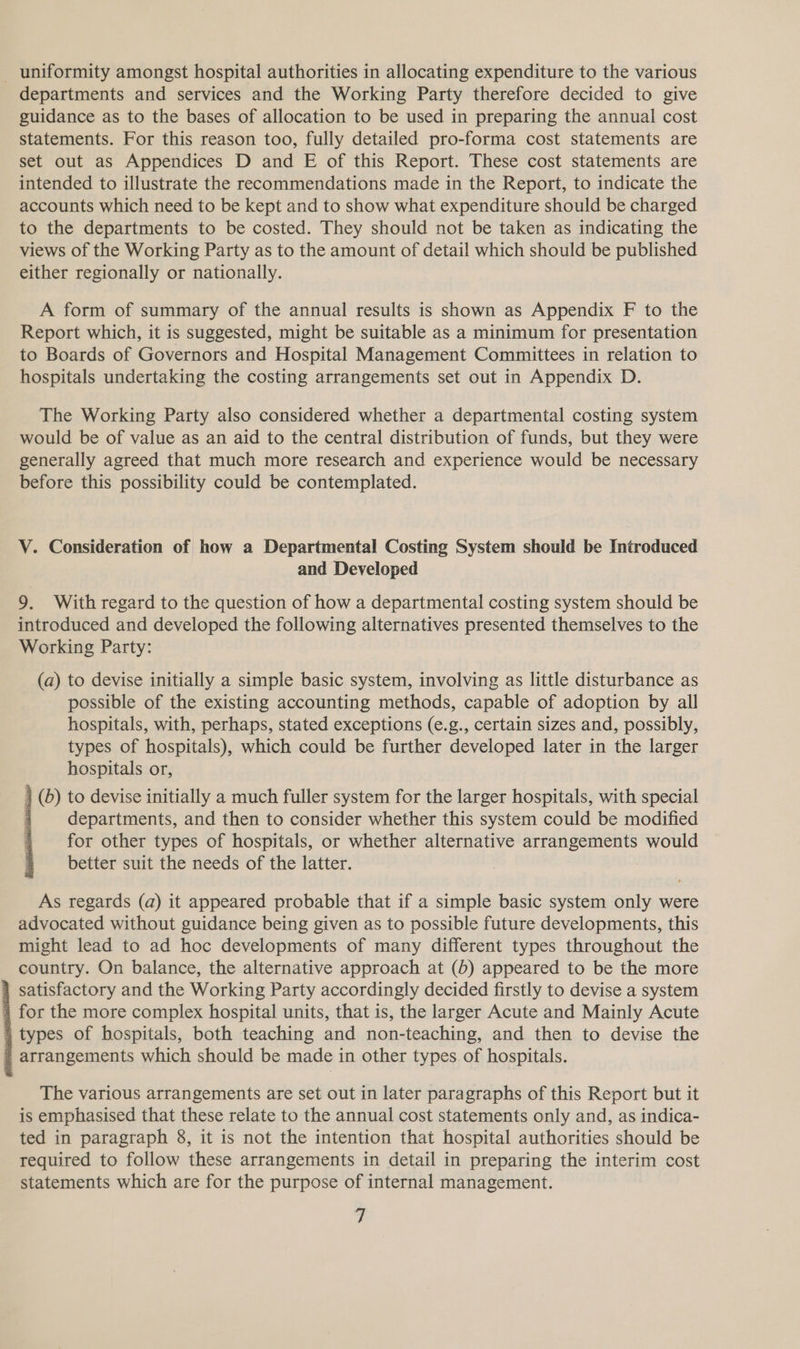 departments and services and the Working Party therefore decided to give guidance as to the bases of allocation to be used in preparing the annual cost statements. For this reason too, fully detailed pro-forma cost statements are set out as Appendices D and E of this Report. These cost statements are intended to illustrate the recommendations made in the Report, to indicate the accounts which need to be kept and to show what expenditure should be charged to the departments to be costed. They should not be taken as indicating the views of the Working Party as to the amount of detail which should be published either regionally or nationally. A form of summary of the annual results is shown as Appendix F to the Report which, it is suggested, might be suitable as a minimum for presentation to Boards of Governors and Hospital Management Committees in relation to hospitals undertaking the costing arrangements set out in Appendix D. The Working Party also considered whether a departmental costing system would be of value as an aid to the central distribution of funds, but they were generally agreed that much more research and experience would be necessary before this possibility could be contemplated. V. Consideration of how a Departmental Costing System should be Introduced and Developed 9. With regard to the question of how a departmental costing system should be introduced and developed the following alternatives presented themselves to the Working Party: (a) to devise initially a simple basic system, involving as little disturbance as possible of the existing accounting methods, capable of adoption by all hospitals, with, perhaps, stated exceptions (e.g., certain sizes and, possibly, types of hospitals), which could be further developed later in the larger hospitals or, } (6) to devise initially a much fuller system for the larger hospitals, with special departments, and then to consider whether this system could be modified for other types of hospitals, or whether alternative arrangements would better suit the needs of the latter.  As regards (a) it appeared probable that if a simple basic system only were advocated without guidance being given as to possible future developments, this might lead to ad hoc developments of many different types throughout the country. On balance, the alternative approach at (b) appeared to be the more 4 satisfactory and the Working Party accordingly decided firstly to devise a system for the more complex hospital units, that is, the larger Acute and Mainly Acute 4 types of hospitals, both teaching and non-teaching, and then to devise the arrangements which should be made in other types of hospitals. The various arrangements are set out in later paragraphs of this Report but it is emphasised that these relate to the annual cost statements only and, as indica- ted in paragraph 8, it is not the intention that hospital authorities should be required to follow these arrangements in detail in preparing the interim cost statements which are for the purpose of internal management. -