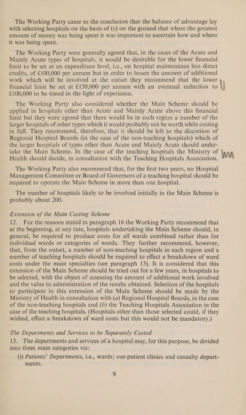 The Working Party came to the conclusion that the balance of advantage lay with selecting hospitals on the basis of (c) on the ground that where the greatest amount of money was being spent it was important to ascertain how and where it was being spent. The Working Party were generally agreed that, in the cases of the Acute and Mainly Acute types of hospitals, it would be desirable for the lower financial limit to be set at an expenditure level, i.e., on hospital maintenance less direct credits, of £100,000 per annum but in order to lessen the amount of additional work which will be involved at the outset they recommend that the lower financial limit be set at £150,000 per annum with an eventual reduction to £100,000 to be timed in the light of experience. The Working Party also considered whether the Main Scheme should be applied in hospitals other than Acute and Mainly Acute above this financial limit but they were agreed that there would be in each region a number of the larger hospitals of other types which it would probably not be worth while costing in full. They recommend, therefore, that it should be left to the discretion of Regional Hospital Boards (in the case of the non-teaching hospitals) which of the larger hospitals of types other than Acute and Mainly Acute should under- take the Main Scheme. In the case of the teaching hospitals the Ministry of Health should decide, in consultation with the Teaching Hospitals Association. The Working Party also recommend that, for the first two years, no Hospital Management Committee or Board of Governors of a teaching hospital should be required to operate the Main Scheme in more than one hospital. The number of hospitals likely to be involved initially in the Main Scheme is probably about 200. Extension of the Main Costing Scheme at the beginning, at any rate, hospitals undertaking the Main Scheme should, in general, be required to produce costs for all wards combined rather than for individual wards or categories of wards. They further recommend, however, that, from the outset, a number of non-teaching hospitals in each region and a number of teaching hospitals should be required to effect a breakdown of ward costs under the main specialties (see paragraph 13). It is considered that this extension of the Main Scheme should be tried out for a few years, in hospitals to be selected, with the object of assessing the amount of additional work involved and the value to administration of the results obtained. Selection of the hospitals to participate in this extension of the Main Scheme should be made by the Ministry of Health in consultation with (a) Regional Hospital Boards, in the case of the non-teaching hospitals and (5) the Teaching Hospitals Association in the case of the teaching hospitals. (Hospitals other than those selected could, if they wished, effect a breakdown of ward costs but this would not be mandatory.) The Departments and Services to be Separately Costed 13. The departments and services of a hospital may, for this purpose, be divided into three main categories viz: (i) Patients’ Departments, i.e., wards; out-patient clinics and casualty depart- ments. . Peed Pee