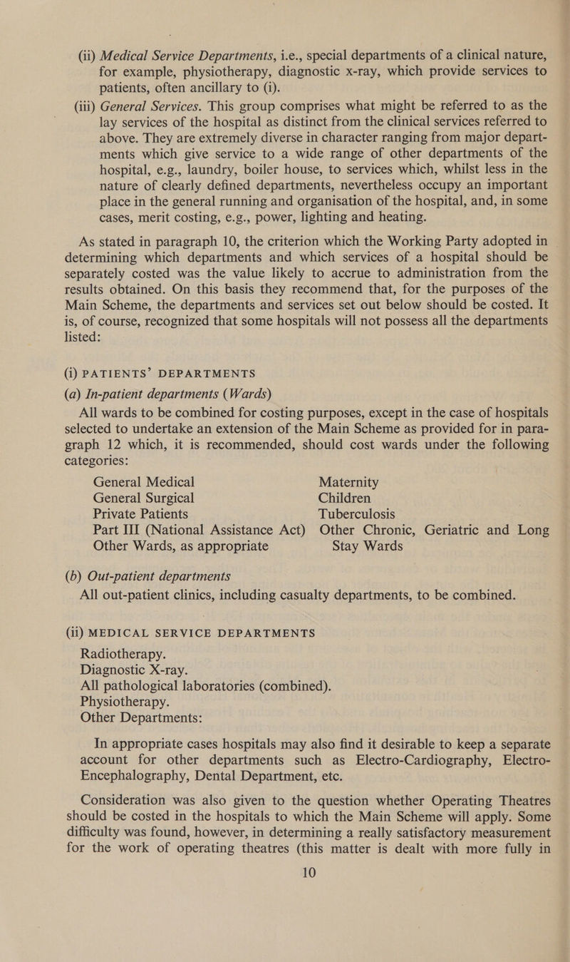 (ii) Medical Service Departments, i.e., special departments of a clinical nature, for example, physiotherapy, diagnostic x-ray, which provide services to patients, often ancillary to (i). (iii) General Services. This group comprises what might be referred to as the lay services of the hospital as distinct from the clinical services referred to above. They are extremely diverse in character ranging from major depart- ments which give service to a wide range of other departments of the hospital, e.g., laundry, boiler house, to services which, whilst less in the nature of clearly defined departments, nevertheless occupy an important place in the general running and organisation of the hospital, and, in some cases, merit costing, e.g., power, lighting and heating. As stated in paragraph 10, the criterion which the Working Party adopted in ~ determining which departments and which services of a hospital should be separately costed was the value likely to accrue to administration from the results obtained. On this basis they recommend that, for the purposes of the Main Scheme, the departments and services set out below should be costed. It is, of course, recognized that some hospitals will not possess all the departments listed: (i) PATIENTS’ DEPARTMENTS (a) In-patient departments (Wards) All wards to be combined for costing purposes, except in the case of hospitals selected to undertake an extension of the Main Scheme as provided for in para- graph 12 which, it is recommended, should cost wards under the following categories: General Medical Maternity General Surgical Children Private Patients Tuberculosis Part III (National Assistance Act) Other Chronic, Geriatric and Long Other Wards, as appropriate Stay Wards (b) Out-patient departments All out-patient clinics, including casualty departments, to be combined. (ii) MEDICAL SERVICE DEPARTMENTS Radiotherapy. Diagnostic X-ray. All pathological laboratories (combined). Physiotherapy. Other Departments: In appropriate cases hospitals may also find it desirable to keep a separate account for other departments such as Electro-Cardiography, Electro- Encephalography, Dental Department, etc. Consideration was also given to the question whether Operating Theatres should be costed in the hospitals to which the Main Scheme will apply. Some difficulty was found, however, in determining a really satisfactory measurement for the work of operating theatres (this matter is dealt with more fully in