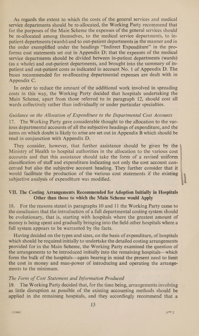 As regards the extent to which the costs of the general services and medical service departments should be re-allocated, the Working Party recommend that for the purposes of the Main Scheme the expenses of the general services should be re-allocated among themselves, to the medical service departments, to in- patient departments (wards) and to out-patient departments in the manner and in the order exemplified under the headings “Indirect Expenditure” in the pro- forma cost statements set out in Appendix D; that the expenses of the medical service departments should be divided between in-patient departments (wards) (as a whole) and out-patient departments, and brought into the summary of in- patient and out-patient costs as indicated in account No. 1 of Appendix D. The bases recommended for re-allocating departmental expenses are dealt with in Appendix C. In order to reduce the amount of the additional work involved in spreading costs in this way, the Working Party decided that hospitals undertaking the Main Scheme, apart from those referred to in paragraph 12, should cost all wards collectively rather than individually or under particular specialties. Guidance on the Allocation of Expenditure to the Departmental Cost Accounts 17. The Working Party gave considerable thought to the allocation to the var- ious departmental accounts of all the subjective headings of expenditure, and the items on which doubt is likely to arise are set out in Appendix B which should be read in conjunction with Appendix D. They consider, however, that further assistance should be given by the Ministry of Health to hospital authorities in the allocation to the various cost accounts and that this assistance should take the form of a revised uniform classification of staff and expenditure indicating not only the cost account con- would facilitate the production of the various cost statements if the existing subjective analysis of expenditure was modified. VU. The Costing Arrangements Recommended for Adoption Initially in Hospitals Other than those to which the Main Scheme would Apply 18. For the reasons stated in paragraphs 10 and 11 the Working Party came to the conclusion that the introduction of a full departmental costing system should be evolutionary, that is, starting with hospitals where the greatest amount of money is being spent and gradually bringing into the field other hospitals where a full system appears to be warranted by the facts. Having decided on the types and sizes, on the basis of expenditure, of hospitals which should be required initially to undertake the detailed costing arrangements provided for in the Main Scheme, the Working Party examined the question of the arrangements to be introduced initially into the remaining hospitals—which form the bulk of the hospitals—again bearing in mind the present need to limit the cost in money and man-power of introducing and operating the arrange- ments to the minimum. The Form of Cost Statement and Information Produced 19, The Working Party decided that, for the time being, arrangements involving as little disruption as possible of the existing accounting methods should be applied in the remaining hospitals, and they accordingly recommend that a aia Nassim aga