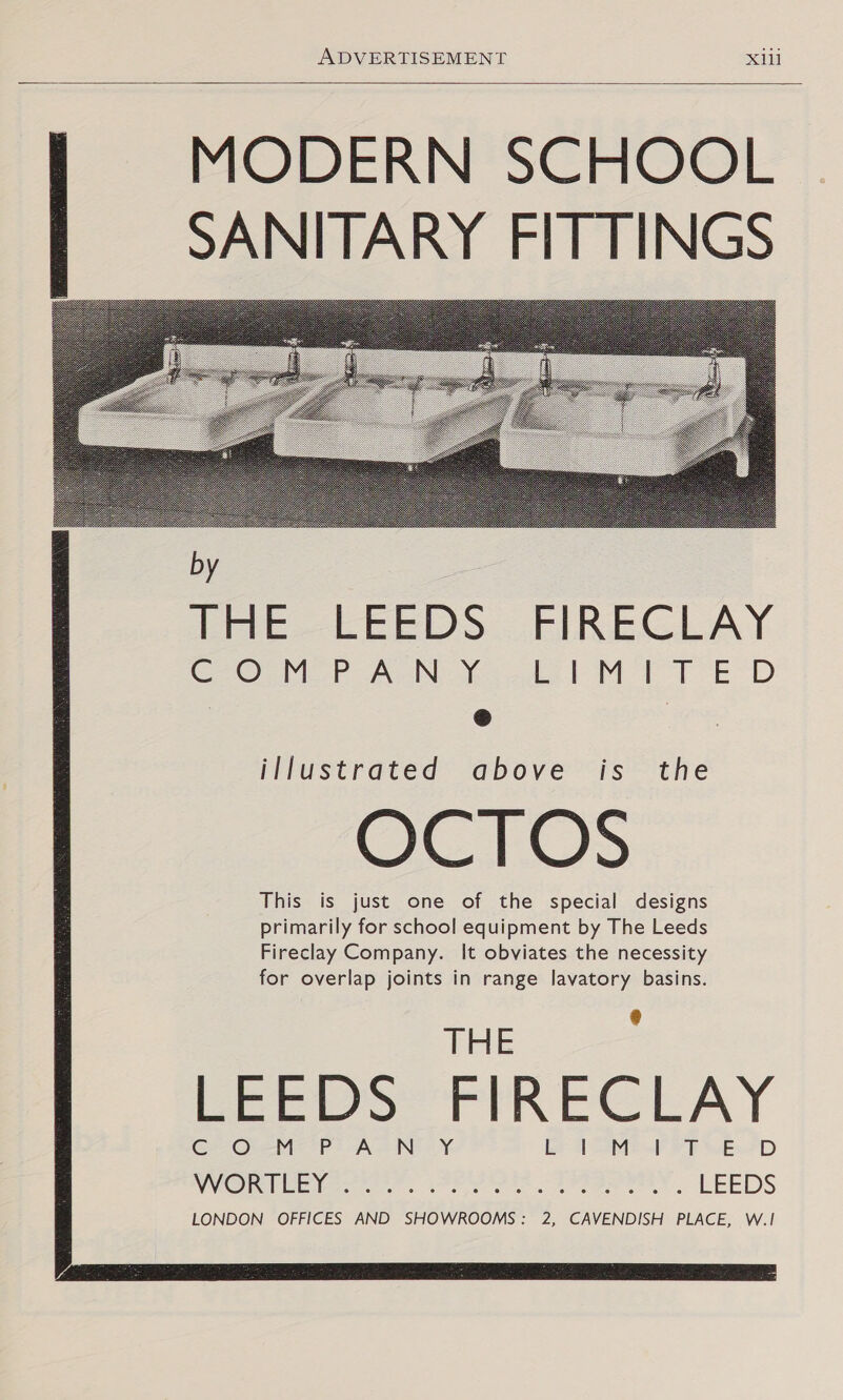   MODERN SCHOOL SANITARY FITTINGS             by Tie LEEDS FIREGLAY Goo? AN de MT ED @ illustrated above is the OCTOS This is just one of the special designs primarily for school equipment by The Leeds Fireclay Company. It obviates the necessity for overlap joints in range lavatory basins. THE EEEDS FIRECLAY LONDON OFFICES AND SHOWROOMS: 2, CAVENDISH PLACE, W.|!