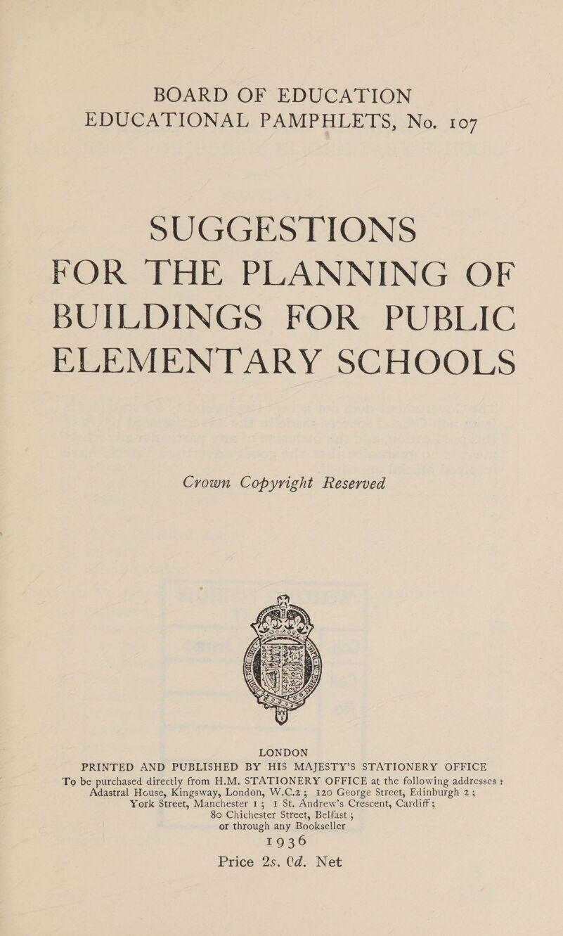 BOARD OF EDUCATION EDUCATIONAL PAMPHLETS, No. 107 SUGGESTIONS FOR THE PLANNING OF BUILDINGS FOR PUBLIC ELEMENTARY SCHOOLS Crown Copyright Reserved  PRINTED AND PUBLISHED BY HIS MAJESTY’S STATIONERY OFFICE To be purchased directly from H.M. STATIONERY OFFICE at the following addresses : Adastral House, Kingsway, London, W.C.23; 120 George Street, Edinburgh 2 ; York Street, Manchester 1; 1 St. Andrew’s Crescent, Cardiff ; 80 Chichester Street, Belfast ; or through any Bookseller 1936 Price 2s. Cd. Net