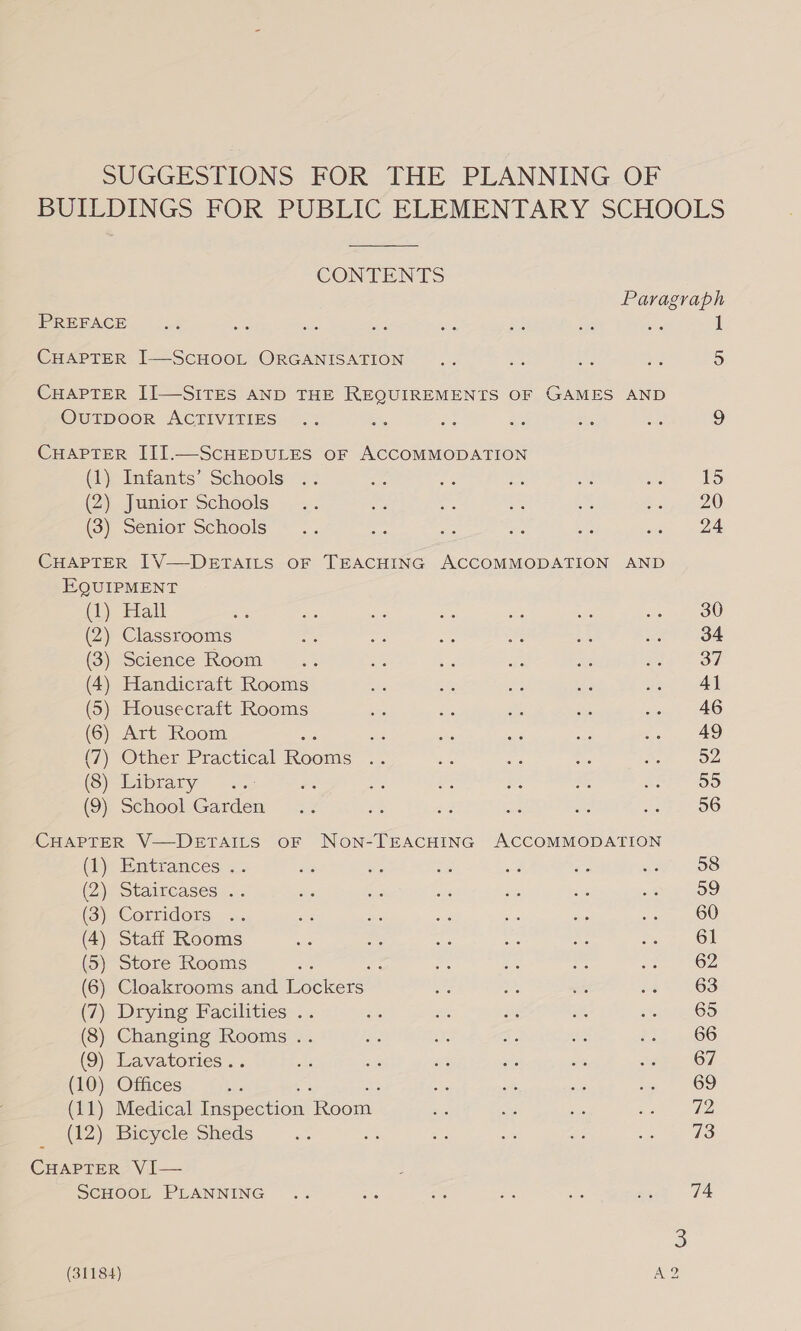 SUGGESTIONS FOR THE PLANNING OF BUILDINGS FOR PUBLIC ELEMENTARY SCHOOLS  CONTENTS Paragraph PREFACE | =..% st pie ws — ae Ei = 1 CHAPTER I—ScHOOL ORGANISATION .. cs ie ae 5 CHAPTER II—SITES AND THE REQUIREMENTS OF GAMES AND OuTDOOoR ACTIVITIES .. =, = aes = aes 9 CHAPTER III.—ScHEDULES oF ACCOMMODATION (1) Infants’ Schools .. = oe es a ae 15 (2) Junior Schools... es a af i pp 220 (3) Senior Schools... se a te as eee &lt; CHAPTER IV—DEeETAILS OF TEACHING ACCOMMODATION AND EQUIPMENT (CL) lal ae ae és a as ois Se ao Ow (2) Classrooms a &lt; ~ a =) nt 04 (3) Science Room ~—.. a sé By er pis OF (4) Handicraft Rooms £7 a rae ae ae AY (5) Housecraft Rooms aise ia ay sys so, 46 (6) Art Room es te are sas 2. AS (7) Other Practical Boome ri Bike at acs 3. On (3) ibrary Be e ae m *; P20 (9) School Garden .. ss - ae a spreloo CHAPTER V—DETAILS OF NoN-TEACHING ACCOMMODATION (1) Entrances . 58 2) staircases... ie si oe a5 yg ste 12). (3) Corridors .. ae ae oe ae Me en OU (4) Staff Rooms as a : ore ick Eg 61 (5) Store Rooms : = nt a te 62 (6) Cloakrooms and eckcers! eo ae te oa 00 (7) Drying Facilities .. 65 (8) Changing Rooms .. 66 (9) Lavatories.. ae ae os ee iti soe. 67 (10) Offices - che es fe i 69 (11) Medical Inspection Room = te om eee (12) Bicycle Sheds cee Ac ds a ie ae ANS CHAPTER VI— SCHOOL PLANNING 74 3 (31184) A2