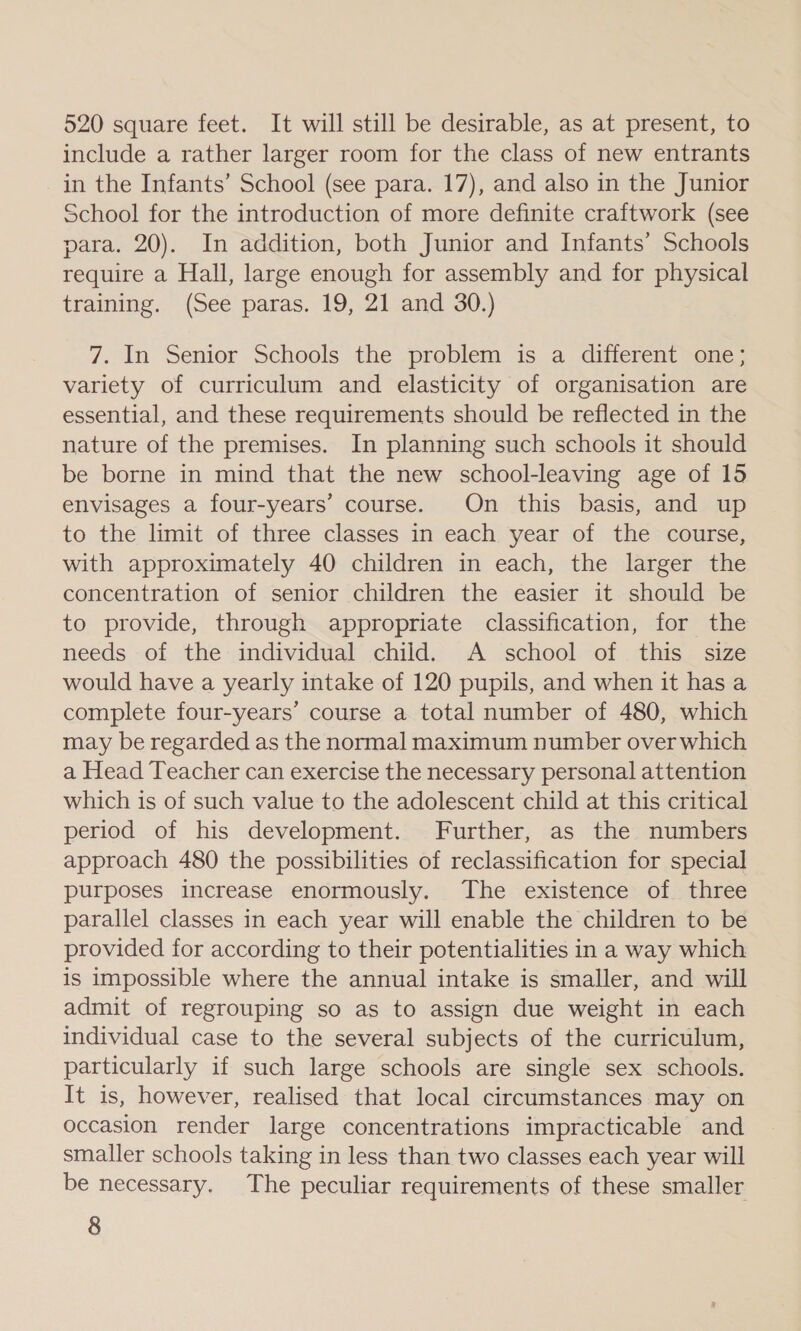 520 square feet. It will still be desirable, as at present, to include a rather larger room for the class of new entrants in the Infants’ School (see para. 17), and also in the Junior School for the introduction of more definite craftwork (see para. 20). In addition, both Junior and Infants’ Schools require a Hall, large enough for assembly and for physical training. (See paras. 19, 21 and 30.) 7. In Senior Schools the problem is a different one; variety of curriculum and elasticity of organisation are essential, and these requirements should be reflected in the nature of the premises. In planning such schools it should be borne in mind that the new school-leaving age of 15 envisages a four-years’ course. On this basis, and up to the limit of three classes in each year of the course, with approximately 40 children in each, the larger the concentration of senior children the easier it should be to provide, through appropriate classification, for the needs of the individual child. A school of this size would have a yearly intake of 120 pupils, and when it has a complete four-years’ course a total number of 480, which may be regarded as the normal maximum number over which a Head Teacher can exercise the necessary personal attention which is of such value to the adolescent child at this critical period of his development. Further, as the numbers approach 480 the possibilities of reclassification for special purposes increase enormously. The existence of three parallel classes in each year will enable the children to be provided for according to their potentialities in a way which is impossible where the annual intake is smaller, and will admit of regrouping so as to assign due weight in each individual case to the several subjects of the curriculum, particularly if such large schools are single sex schools. It is, however, realised that local circumstances may on occasion render large concentrations impracticable and smaller schools taking in less than two classes each year will be necessary. The peculiar requirements of these smaller