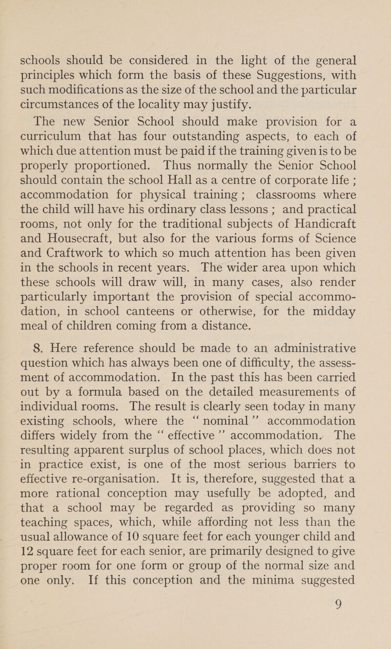 schools should be considered in the light of the general principles which form the basis of these Suggestions, with such modifications as the size of the school and the particular circumstances of the locality may justify. The new Senior School should make provision for a curriculum that has four outstanding aspects, to each of which due attention must be paid if the training given is to be properly proportioned. Thus normally the Senior School should contain the school Hall as a centre of corporate life ; accommodation for physical training; classrooms where the child will have his ordinary class lessons ; and practical rooms, not only for the traditional subjects of Handicraft and Housecraft, but also for the various forms of Science and Craftwork to which so much attention has been given in the schools in recent years. The wider area upon which these schools will draw will, in many cases, also render particularly important the provision of special accommo- dation, in school canteens or otherwise, for the midday meal of children coming from a distance. 8. Here reference should be made to an administrative question which has always been one of difficulty, the assess- ment of accommodation. In the past this has been carried out by a formula based on the detailed measurements of individual rooms. The result is clearly seen today in many existing schools, where the “ nominal’? accommodation differs widely from the “ effective ’’ accommodation. The resulting apparent surplus of school places, which does not in practice exist, is one of the most serious barriers to effective re-organisation. It is, therefore, suggested that a more rational conception may usefully be adopted, and that a school may be regarded as providing so many teaching spaces, which, while affording not less than the usual allowance of 10 square feet for each younger child and 12 square feet for each senior, are primarily designed to give proper room for one form or group of the normal size and one only. If this conception and the minima suggested