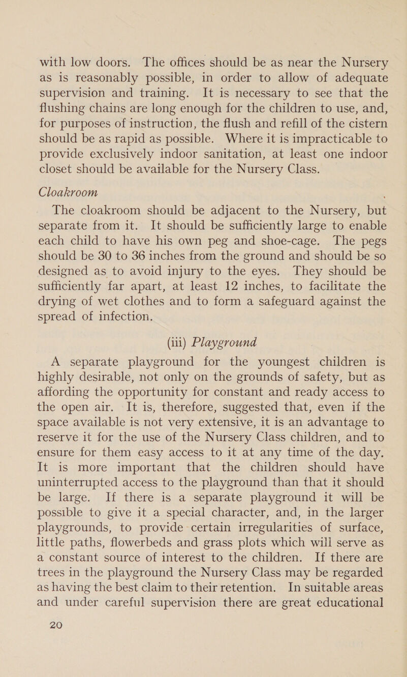 with low doors. The offices should be as near the Nursery as is reasonably possible, in order to allow of adequate supervision and training. It is necessary to see that the flushing chains are long enough for the children to use, and, for purposes of instruction, the flush and refill of the cistern should be as rapid as possible. Where it is impracticable to provide exclusively indoor sanitation, at least one indoor closet should be available for the Nursery Class. Cloakroom ' The cloakroom should be adjacent to the Nursery, but separate from it. It should be sufficiently large to enable each child to have his own peg and shoe-cage. The pegs should be 30 to 36 inches from the ground and should be so designed as to avoid injury to the eyes. They should be sufficiently far apart, at least 12 inches, to facilitate the drying of wet clothes and to form a safeguard against the spread of infection. (ii) Playground A separate playground for the youngest children is highly desirable, not only on the grounds of safety, but as affording the opportunity for constant and ready access to the open air. It is, therefore, suggested that, even if the space available is not very extensive, it is an advantage to reserve it for the use of the Nursery Class children, and to ensure for them easy access to it at any time of the day. It is more important that the children should have uninterrupted access to the playground than that it should be large. If there is a separate playground it will be possible to give it a special character, and, in the larger playgrounds, to provide certain irregularities of surface, little paths, flowerbeds and grass plots which will serve as a constant source of interest to the children. If there are trees in the playground the Nursery Class may be regarded as having the best claim to their retention. In suitable areas and under careful supervision there are great educational