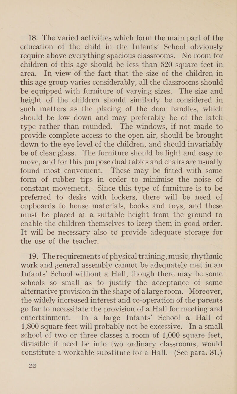 18. The varied activities which form the main part of the education of the child in the Infants’ School obviously require above everything spacious classrooms. No room for children of this age should be less than 520 square feet in area. In view of the fact that the size of the children in this age group varies considerably, all the classrooms should be equipped with furniture of varying sizes. The size and height of the children should similarly be considered in such matters as the placing of the door handles, which should be low down and may preferably be of the latch type rather than rounded. The windows, if not made to provide complete access to the open air, should be brought down, to the eye level of the children, and should invariably be of clear glass. The furniture should be light and easy to move, and for this purpose dual tables and chairs are usually found most convenient. These may be fitted with some form of rubber tips in order to minimise the noise of constant movement. Since this type of furniture is to be preferred to desks with lockers, there will be need of cupboards to house materials, books and toys, and these must be placed at a suitable height from the ground to enable the children themselves to keep them in good order. It will be necessary also to provide adequate storage for the use of the teacher. 19. The requirements of physical training, music, rhythmic work and general assembly cannot be adequately met in an Infants’ School without a Hall, though there may be some schools so small as to justify the acceptance of some alternative provision in the shape of alargeroom. Moreover, the widely increased interest and co-operation of the parents go far to necessitate the provision of a Hall for meeting and entertainment. In a large Infants’ School a Hall of 1,800 square feet will probably not be excessive. Ina small school of two or three classes a room of 1,000 square feet, divisible if need be into two ordinary classrooms, would constitute a workable substitute for a Hall. (See para. 31.)