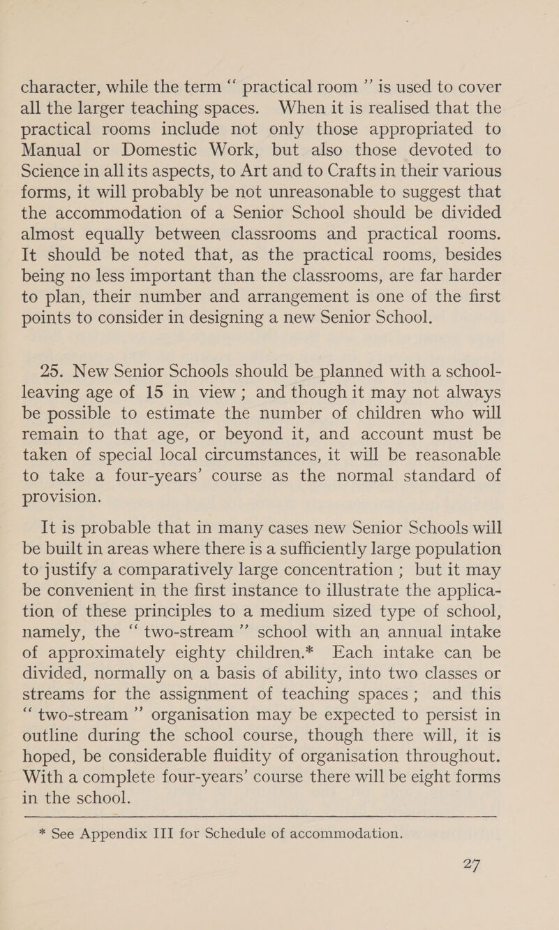 character, while the term “ practical room ”’ is used to cover all the larger teaching spaces. When it is realised that the practical rooms include not only those appropriated to Manual or Domestic Work, but also those devoted to Science in allits aspects, to Art and to Crafts in their various forms, it will probably be not unreasonable to suggest that the accommodation of a Senior School should be divided almost equally between classrooms and practical rooms. It should be noted that, as the practical rooms, besides being no less important than the classrooms, are far harder to plan, their number and arrangement is one of the first points to consider in designing a new Senior School. 25. New Senior Schools should be planned with a school- leaving age of 15 in view; and though it may not always be possible to estimate the number of children who will remain to that age, or beyond it, and account must be taken of special local circumstances, it will be reasonable to take a four-years’ course as the normal standard of provision. It is probable that in many cases new Senior Schools will be built in areas where there is a sufficiently large population to justify a comparatively large concentration ; but it may be convenient in the first instance to illustrate the applica- tion of these principles to a medium sized type of school, namely, the “ two-stream ”’ school with an annual intake of approximately eighty children.* Each intake can be divided, normally on a basis of ability, into two classes or streams for the assignment of teaching spaces; and this “ two-stream ”’ organisation may be expected to persist in outline during the school course, though there will, it is hoped, be considerable fluidity of organisation throughout. With a complete four-years’ course there will be eight forms in the school. * See Appendix III for Schedule of accommodation. 27].