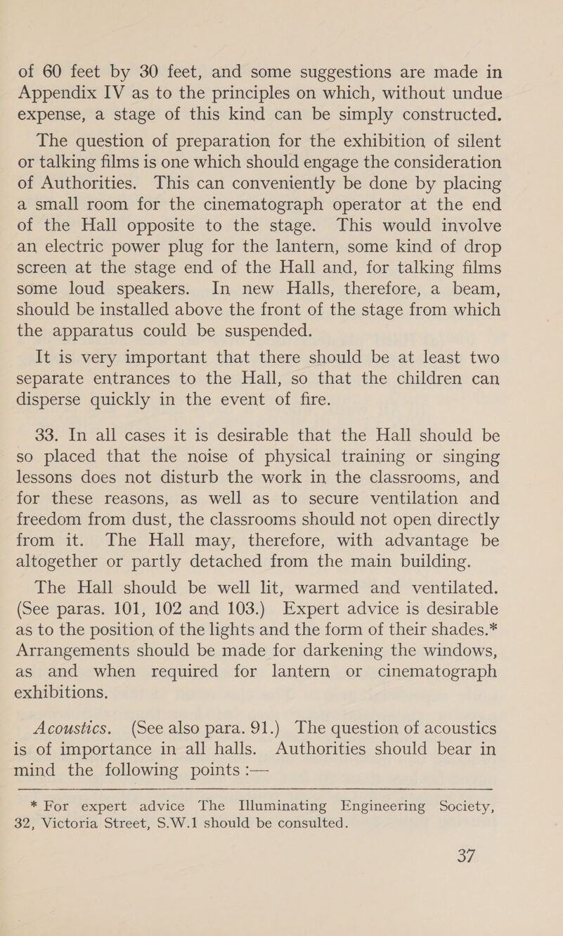 of 60 feet by 30 feet, and some suggestions are made in Appendix IV as to the principles on which, without undue expense, a stage of this kind can be simply constructed. The question of preparation for the exhibition of silent or talking films is one which should engage the consideration of Authorities. This can conveniently be done by placing a small room for the cinematograph operator at the end of the Hall opposite to the stage. This would involve an electric power plug for the lantern, some kind of drop screen at the stage end of the Hall and, for talking films some loud speakers. In new Halls, therefore, a beam, should be installed above the front of the stage from which the apparatus could be suspended. It is very important that there should be at least two separate entrances to the Hall, so that the children can disperse quickly in the event of fire. 33. In all cases it is desirable that the Hall should be so placed that the noise of physical training or singing lessons does not disturb the work in the classrooms, and for these reasons, as well as to secure ventilation and freedom from dust, the classrooms should not open directly from it. The Hall may, therefore, with advantage be altogether or partly detached from the main building. The Hall should be well lit, warmed and ventilated. (See paras. 101, 102 and 103.) Expert advice is desirable as to the position of the lights and the form of their shades.* Arrangements should be made for darkening the windows, as and when required for lantern or cinematograph exhibitions. Acoustics. (See also para. 91.) The question of acoustics is of importance in all halls. Authorities should bear in mind the following points :— * For expert advice The Illuminating Engineering Society, 32, Victoria Street, S.W.1 should be consulted. oA