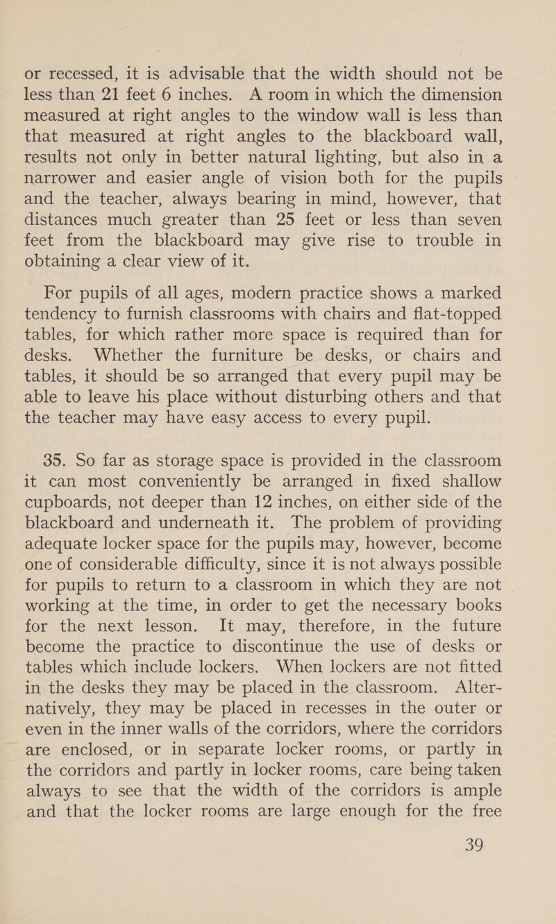 or recessed, it is advisable that the width should not be | less than 21 feet 6 inches. A room in which the dimension measured at right angles to the window wall is less than that measured at right angles to the blackboard wall, results not only in better natural lighting, but also in a narrower and easier angle of vision both for the pupils and the teacher, always bearing in mind, however, that distances much greater than 25 feet or less than seven feet from the blackboard may give rise to trouble in obtaining a clear view of it. For pupils of all ages, modern practice shows a marked tendency to furnish classrooms with chairs and flat-topped tables, for which rather more space is required than for desks. Whether the furniture be desks, or chairs and tables, it should be so arranged that every pupil may be able to leave his place without disturbing others and that the teacher may have easy access to every pupil. 35. So far as storage space is provided in the classroom it can most conveniently be arranged in fixed shallow cupboards, not deeper than 12 inches, on either side of the blackboard and underneath it. The problem of providing adequate locker space for the pupils may, however, become one of considerable difficulty, since it is not always possible for pupils to return to a classroom in which they are not working at the time, in order to get the necessary books for the, next-lesson. It may, therefore, in the future become the practice to discontinue the use of desks or tables which include lockers. When lockers are not fitted in the desks they may be placed in the classroom. Alter- natively, they may be placed in recesses in the outer or even in the inner walls of the corridors, where the corridors - are enclosed, or in separate locker rooms, or partly in the corridors and partly in locker rooms, care being taken always to see that the width of the corridors is ample and that the locker rooms are large enough for the free